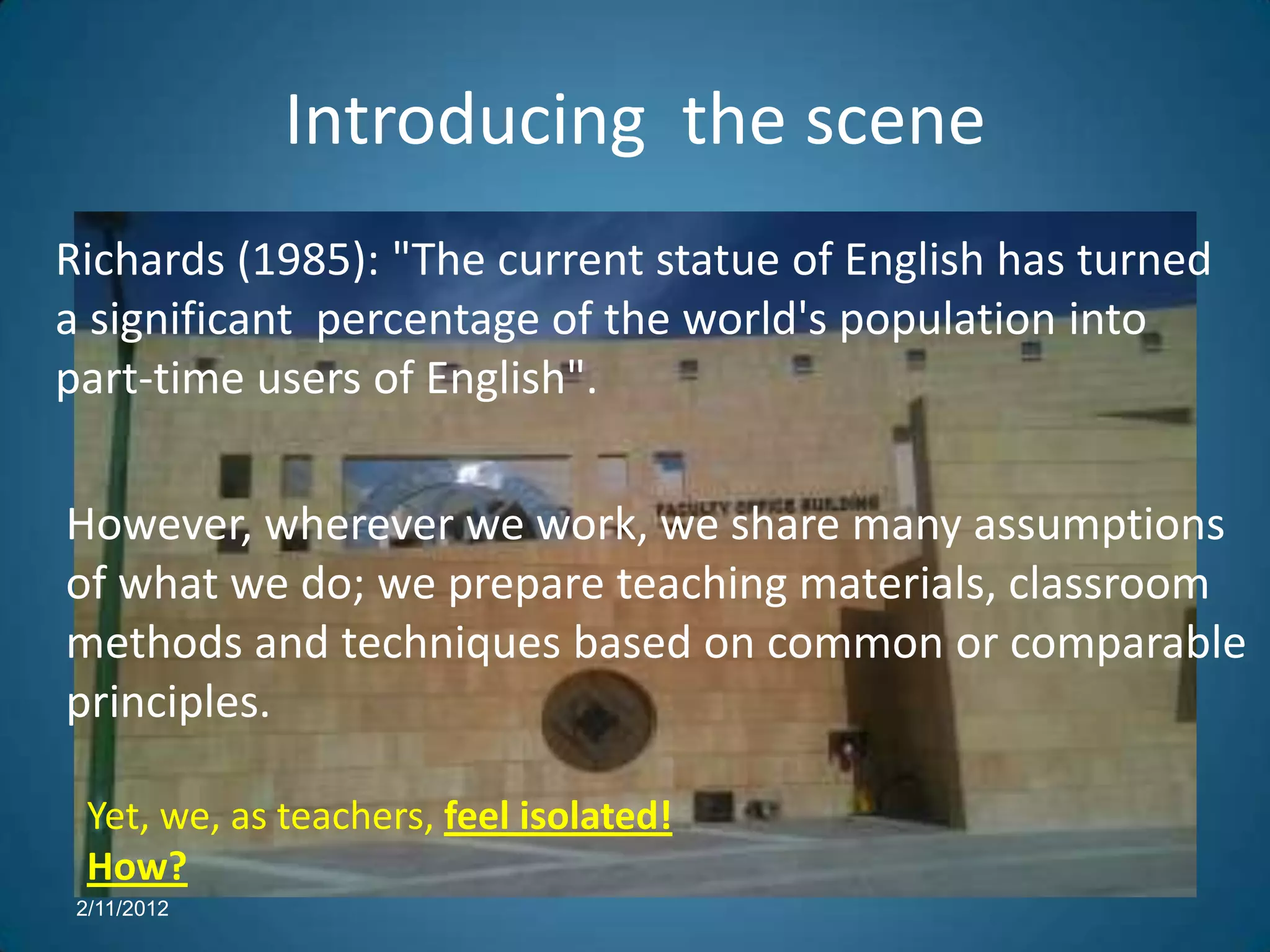 Introducing the scene
Richards (1985): "The current statue of English has turned
a significant percentage of the world's population into
part-time users of English".

However, wherever we work, we share many assumptions
of what we do; we prepare teaching materials, classroom
methods and techniques based on common or comparable
principles.

  Yet, we, as teachers, feel isolated!
  How?
 2/11/2012
 