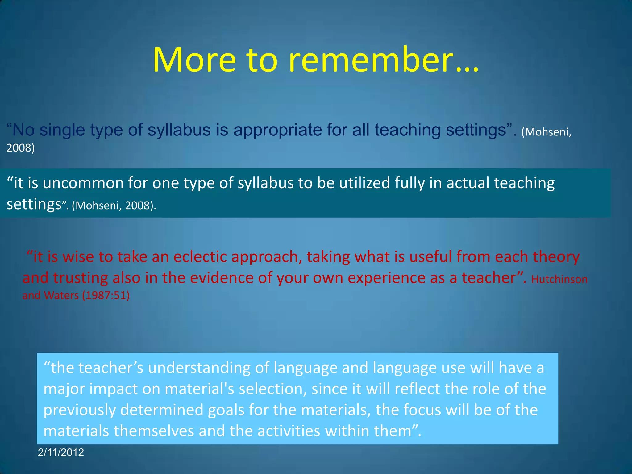 More to remember…
“No single type of syllabus is appropriate for all teaching settings”. (Mohseni,
2008)

“it is uncommon for one type of syllabus to be utilized fully in actual teaching
settings”. (Mohseni, 2008).

  “it is wise to take an eclectic approach, taking what is useful from each theory
  and trusting also in the evidence of your own experience as a teacher”. Hutchinson
  and Waters (1987:51)




         “the teacher’s understanding of language and language use will have a
         major impact on material's selection, since it will reflect the role of the
         previously determined goals for the materials, the focus will be of the
         materials themselves and the activities within them”.
        2/11/2012
 
