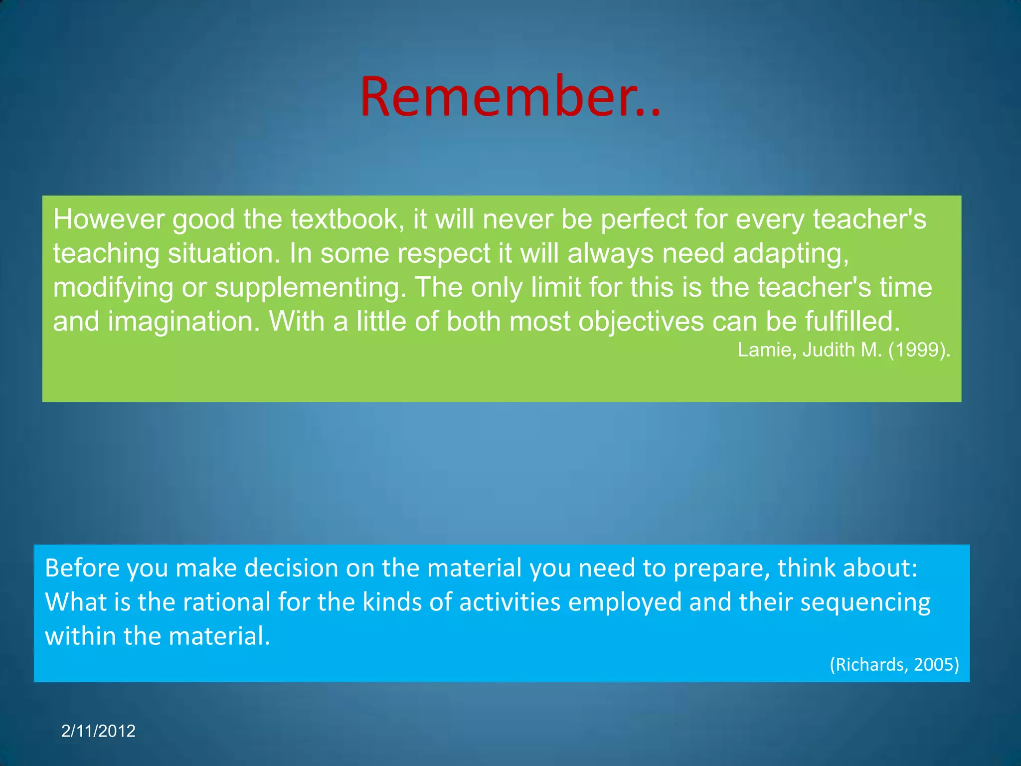 Remember..
However good the textbook, it will never be perfect for every teacher's
teaching situation. In some respect it will always need adapting,
modifying or supplementing. The only limit for this is the teacher's time
and imagination. With a little of both most objectives can be fulfilled.
                                                            Lamie, Judith M. (1999).




Before you make decision on the material you need to prepare, think about:
What is the rational for the kinds of activities employed and their sequencing
within the material.
                                                                      (Richards, 2005)


 2/11/2012
 