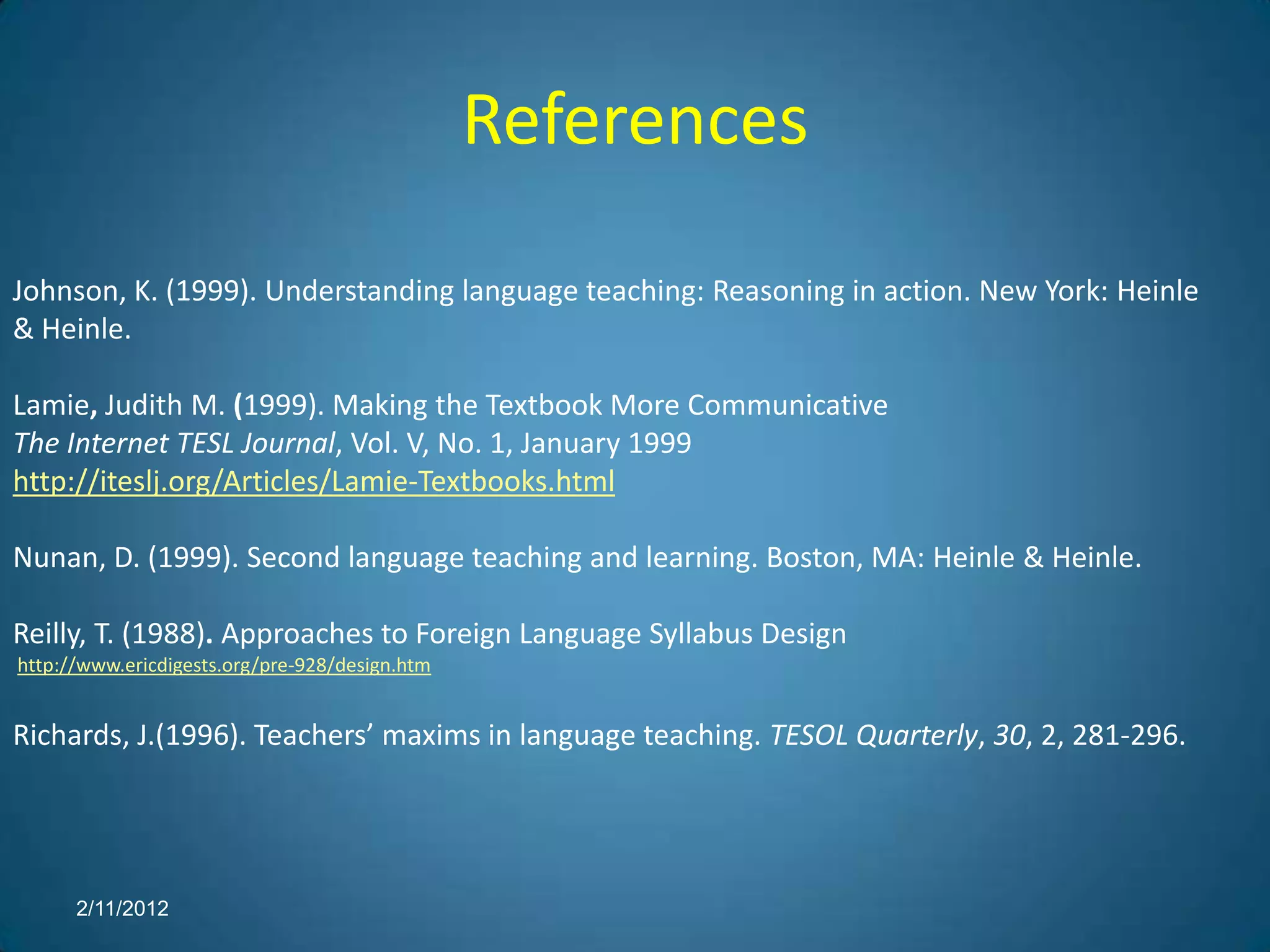 References

Johnson, K. (1999). Understanding language teaching: Reasoning in action. New York: Heinle
& Heinle.

Lamie, Judith M. (1999). Making the Textbook More Communicative
The Internet TESL Journal, Vol. V, No. 1, January 1999
http://iteslj.org/Articles/Lamie-Textbooks.html

Nunan, D. (1999). Second language teaching and learning. Boston, MA: Heinle & Heinle.

Reilly, T. (1988). Approaches to Foreign Language Syllabus Design
http://www.ericdigests.org/pre-928/design.htm


Richards, J.(1996). Teachers’ maxims in language teaching. TESOL Quarterly, 30, 2, 281-296.




      2/11/2012
 