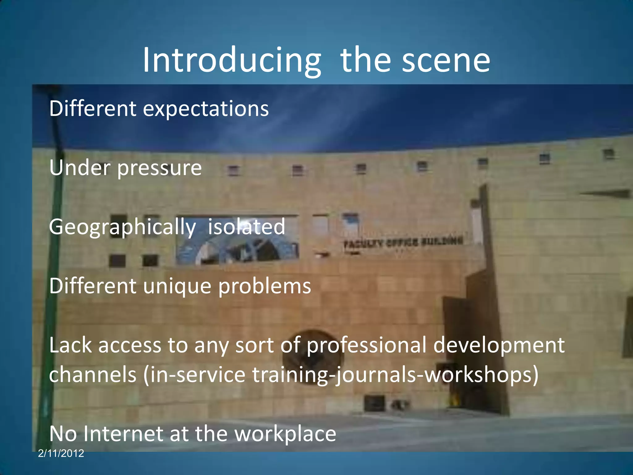 Introducing the scene
  Different expectations

  Under pressure

  Geographically isolated

  Different unique problems

  Lack access to any sort of professional development
  channels (in-service training-journals-workshops)

  No Internet at the workplace
2/11/2012
 