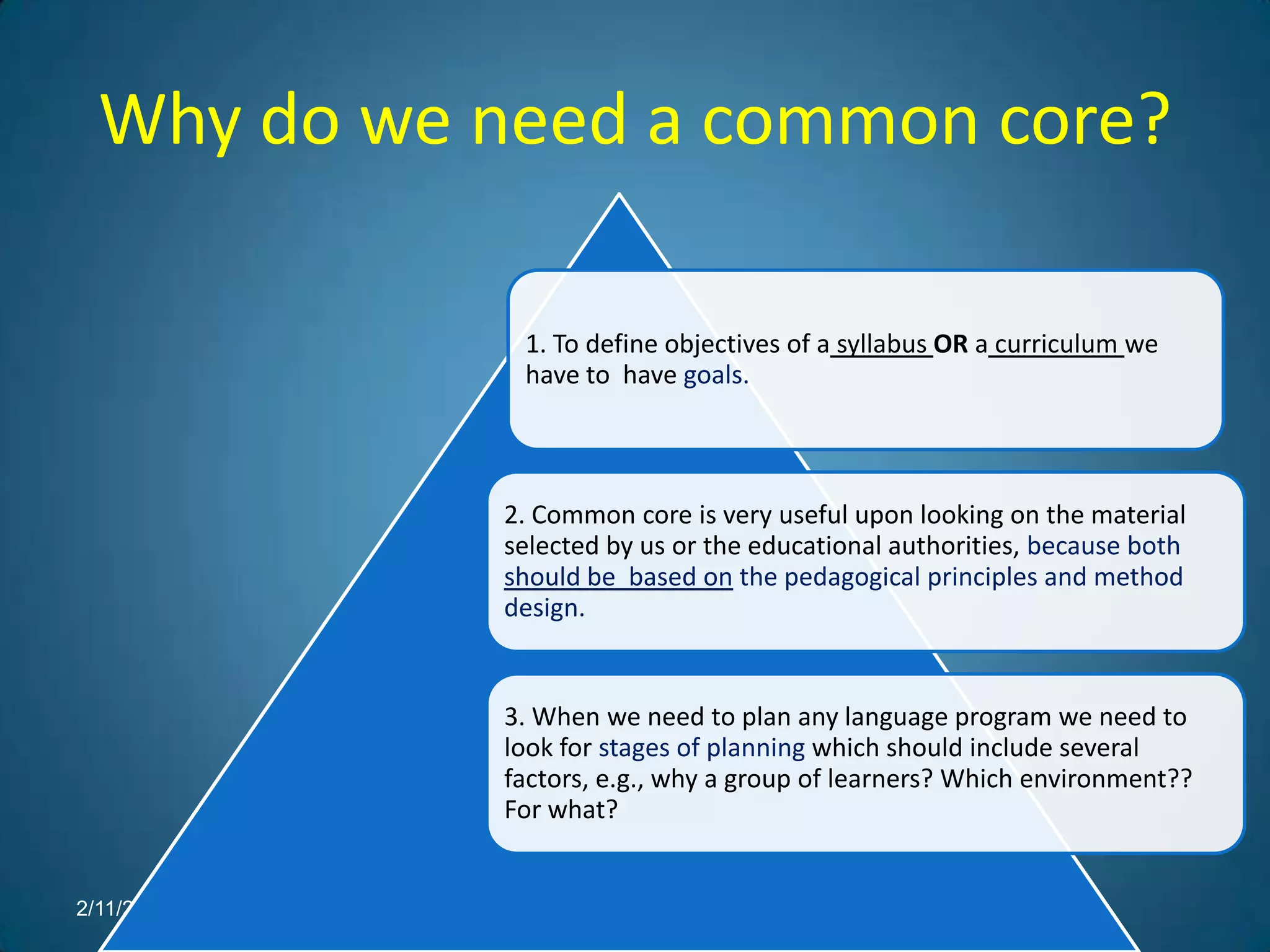 Why do we need a common core?

             1. To define objectives of a syllabus OR a curriculum we
             have to have goals.



            2. Common core is very useful upon looking on the material
            selected by us or the educational authorities, because both
            should be based on the pedagogical principles and method
            design.


            3. When we need to plan any language program we need to
            look for stages of planning which should include several
            factors, e.g., why a group of learners? Which environment??
            For what?


2/11/2012
 