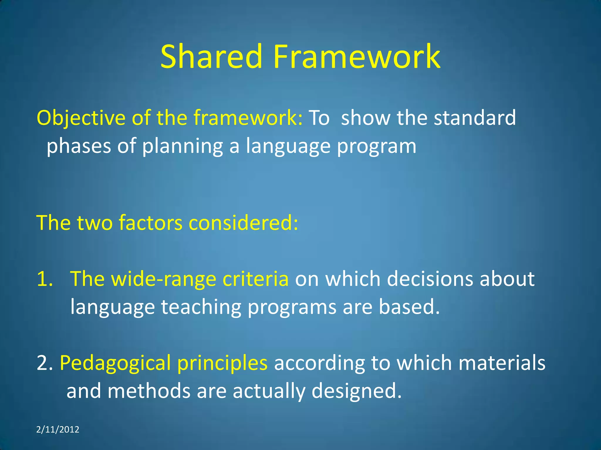 Shared Framework
Objective of the framework: To show the standard
 phases of planning a language program


The two factors considered:

1. The wide-range criteria on which decisions about
   language teaching programs are based.

2. Pedagogical principles according to which materials
    and methods are actually designed.
2/11/2012
 