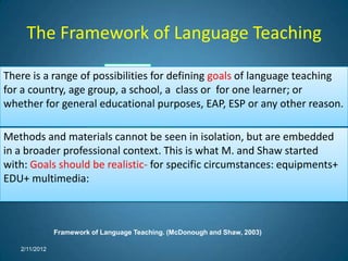 The Framework of Language Teaching
                       Learners
There is a range of possibilities for defining goals of language teaching
  Context
for a country, age group, a school, a class or for one learner; or
                                                 Implementation of GOALS
whether for general educational purposes, EAP, ESP or any other reason.

Methods and materials cannot be seen in isolation, but are embedded
                   Educational setting
                                                  Syllabus construction
in a broader professional context. This is what M. and Shaw started
with: Goals should be realistic- for specific circumstances: equipments+
EDU+ multimedia:



               Framework of Language Teaching. (McDonough and Shaw, 2003)

   2/11/2012
 