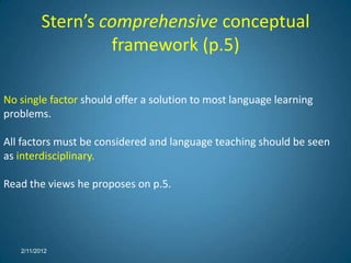 Stern’s comprehensive conceptual
                   framework (p.5)

No single factor should offer a solution to most language learning
problems.

All factors must be considered and language teaching should be seen
as interdisciplinary.

Read the views he proposes on p.5.




   2/11/2012
 