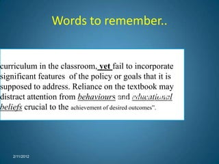 Words to remember..

“An  approved textbook may easily become the
curriculum in the classroom, yet fail to incorporate
significant features of the policy or goals that it is
supposed to address. Reliance on the textbook may
distract attention from behaviours andJudith M. (1999).
                                       Lamie, educational
beliefs crucial to the achievement of desired outcomes”.




      2/11/2012
 