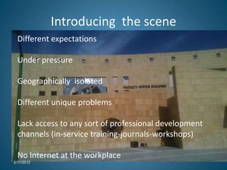 Introducing the scene
  Different expectations

  Under pressure

  Geographically isolated

  Different unique problems

  Lack access to any sort of professional development
  channels (in-service training-journals-workshops)

  No Internet at the workplace
2/11/2012
 