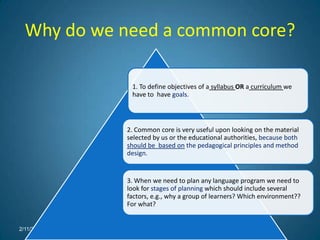 Why do we need a common core?

             1. To define objectives of a syllabus OR a curriculum we
             have to have goals.



            2. Common core is very useful upon looking on the material
            selected by us or the educational authorities, because both
            should be based on the pedagogical principles and method
            design.


            3. When we need to plan any language program we need to
            look for stages of planning which should include several
            factors, e.g., why a group of learners? Which environment??
            For what?


2/11/2012
 