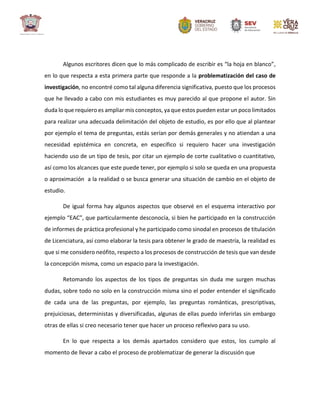 Algunos escritores dicen que lo más complicado de escribir es “la hoja en blanco”,
en lo que respecta a esta primera parte que responde a la problematización del caso de
investigación, no encontré como tal alguna diferencia significativa, puesto que los procesos
que he llevado a cabo con mis estudiantes es muy parecido al que propone el autor. Sin
duda lo que requiero es ampliar mis conceptos, ya que estos pueden estar un poco limitados
para realizar una adecuada delimitación del objeto de estudio, es por ello que al plantear
por ejemplo el tema de preguntas, estás serían por demás generales y no atiendan a una
necesidad epistémica en concreta, en específico si requiero hacer una investigación
haciendo uso de un tipo de tesis, por citar un ejemplo de corte cualitativo o cuantitativo,
así como los alcances que este puede tener, por ejemplo si solo se queda en una propuesta
o aproximación a la realidad o se busca generar una situación de cambio en el objeto de
estudio.
De igual forma hay algunos aspectos que observé en el esquema interactivo por
ejemplo “EAC”, que particularmente desconocía, si bien he participado en la construcción
de informes de práctica profesional y he participado como sinodal en procesos de titulación
de Licenciatura, así como elaborar la tesis para obtener le grado de maestría, la realidad es
que si me considero neófito, respecto a los procesos de construcción de tesis que van desde
la concepción misma, como un espacio para la investigación.
Retomando los aspectos de los tipos de preguntas sin duda me surgen muchas
dudas, sobre todo no solo en la construcción misma sino el poder entender el significado
de cada una de las preguntas, por ejemplo, las preguntas románticas, prescriptivas,
prejuiciosas, deterministas y diversificadas, algunas de ellas puedo inferirlas sin embargo
otras de ellas si creo necesario tener que hacer un proceso reflexivo para su uso.
En lo que respecta a los demás apartados considero que estos, los cumplo al
momento de llevar a cabo el proceso de problematizar de generar la discusión que
 