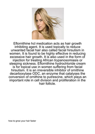 Eflornithine hcl medication acts as hair growth
     inhibiting agent. It is used topically to reduce
  unwanted facial hair also called facial hirsutism in
women. It is found to be highly effective in reducing
 excessive hair growth. It is also used in the form of
   injection for treating African trypanosomiasis or
sleeping sickness. Eflornithine hydrochloride cream
   is for topical use in women suffering from facial
  hirsutism. It is an irreversible inhibitor of ornithine
 decarboxylase ODC, an enzyme that catalyses the
conversion of ornithine to putrescine, which plays an
important role in cell division and proliferation in the
                        hair follicle.




how to grow your hair faster
 