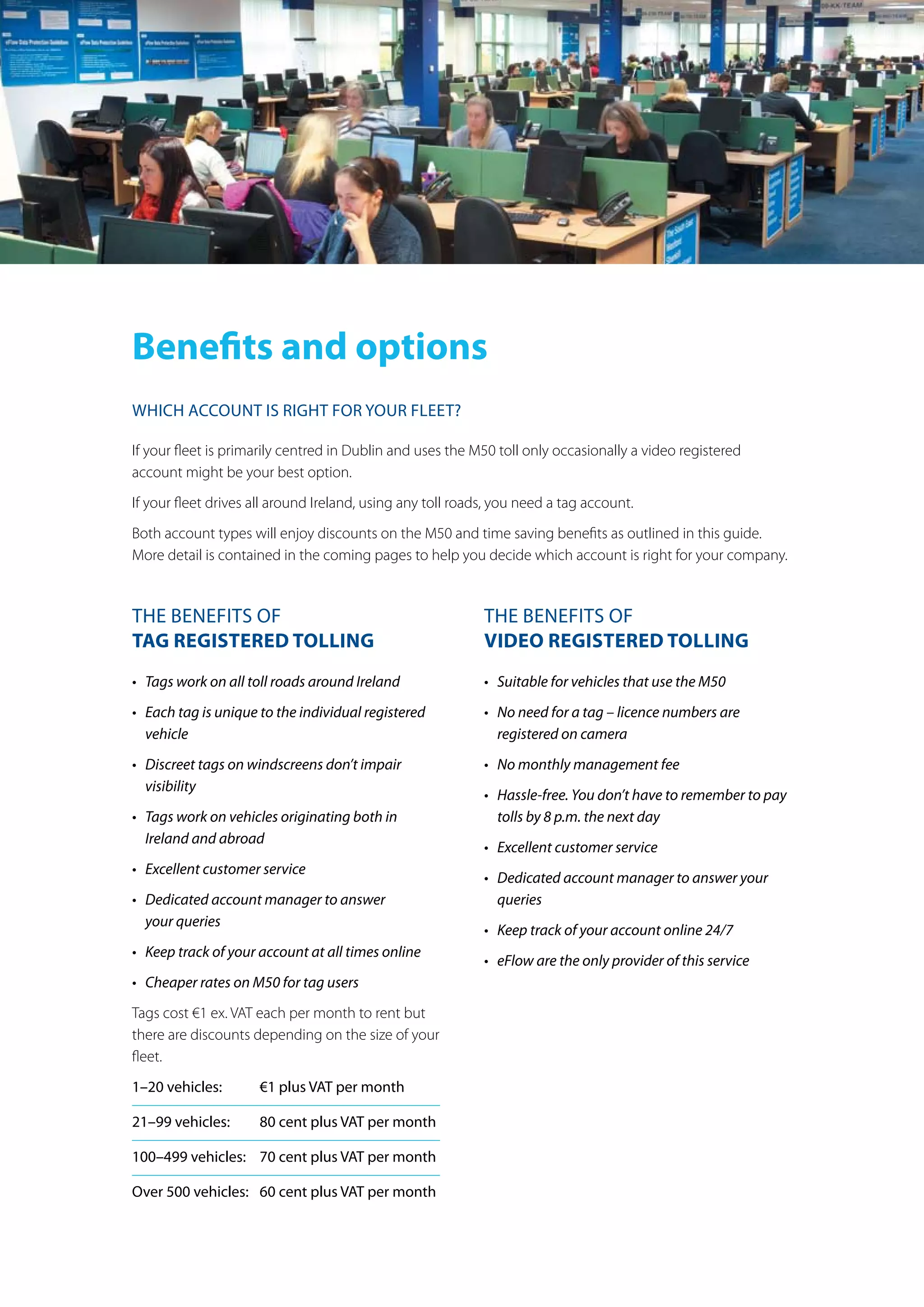 Benefits and options
Which account is right for your fleet?
If your fleet is primarily centred in Dublin and uses the M50 toll only occasionally a video registered
account might be your best option.
If your fleet drives all around Ireland, using any toll roads, you need a tag account.
Both account types will enjoy discounts on the M50 and time saving benefits as outlined in this guide.
More detail is contained in the coming pages to help you decide which account is right for your company.
the benefits of
Tag regisTered Tolling
•	 Tags	work	on	all	toll	roads	around	Ireland
•	 Each	tag	is	unique	to	the	individual	registered	
vehicle
•	 Discreet	tags	on	windscreens	don’t	impair	
visibility
•	 Tags	work	on	vehicles	originating	both	in	
Ireland	and	abroad
•	 Excellent	customer	service
•	 Dedicated	account	manager	to	answer		
your	queries
•	 Keep	track	of	your	account	at	all	times	online
•	 Cheaper	rates	on	M50	for	tag	users
Tags cost €1 ex. VAT each per month to rent but
there are discounts depending on the size of your
fleet.
1–20 vehicles: €1 plus Vat per month
21–99 vehicles: 80 cent plus Vat per month
100–499 vehicles: 70 cent plus Vat per month
over 500 vehicles: 60 cent plus Vat per month
the benefits of
Video regisTered Tolling
•	 Suitable	for	vehicles	that	use	the	M50
•	 No	need	for	a	tag	–	licence	numbers	are	
registered	on	camera
•	 No	monthly	management	fee
•	 Hassle-free.	You	don’t	have	to	remember	to	pay	
tolls	by	8	p.m.	the	next	day
•	 Excellent	customer	service
•	 Dedicated	account	manager	to	answer	your	
queries
•	 Keep	track	of	your	account	online	24/7
•	 eFlow	are	the	only	provider	of	this	service
 