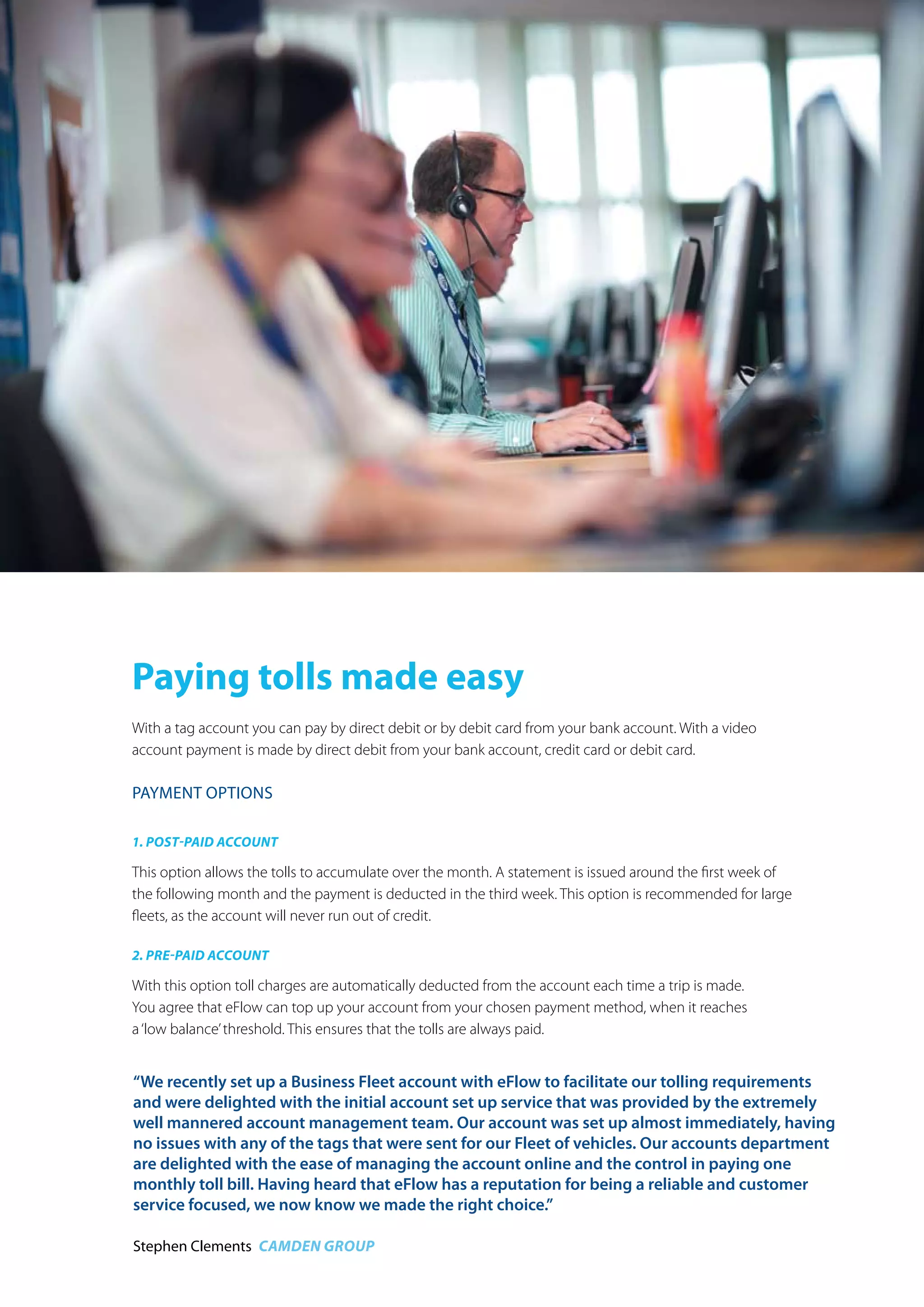 Paying tolls made easy
With a tag account you can pay by direct debit or by debit card from your bank account. With a video
account payment is made by direct debit from your bank account, credit card or debit card.
Payment oPtions
1. Post-Paid account
This option allows the tolls to accumulate over the month. A statement is issued around the first week of
the following month and the payment is deducted in the third week. This option is recommended for large
fleets, as the account will never run out of credit.
2. Pre-Paid account
With this option toll charges are automatically deducted from the account each time a trip is made.
You agree that eFlow can top up your account from your chosen payment method, when it reaches
a‘low balance’threshold. This ensures that the tolls are always paid.
“We have a wide range of vehicles on the road both locally and 
nationally and find that the range of accounts available at eFlow 
gives us flexibility.”
niamh treston Winegate Haulage
“We recently set up a Business Fleet account with eFlow to facilitate our tolling requirements
and were delighted with the initial account set up service that was provided by the extremely
well mannered account management team. Our account was set up almost immediately, having
no issues with any of the tags that were sent for our Fleet of vehicles. Our accounts department
are delighted with the ease of managing the account online and the control in paying one
monthly toll bill. Having heard that eFlow has a reputation for being a reliable and customer
service focused, we now know we made the right choice.”
Stephen Clements Camden Group
 