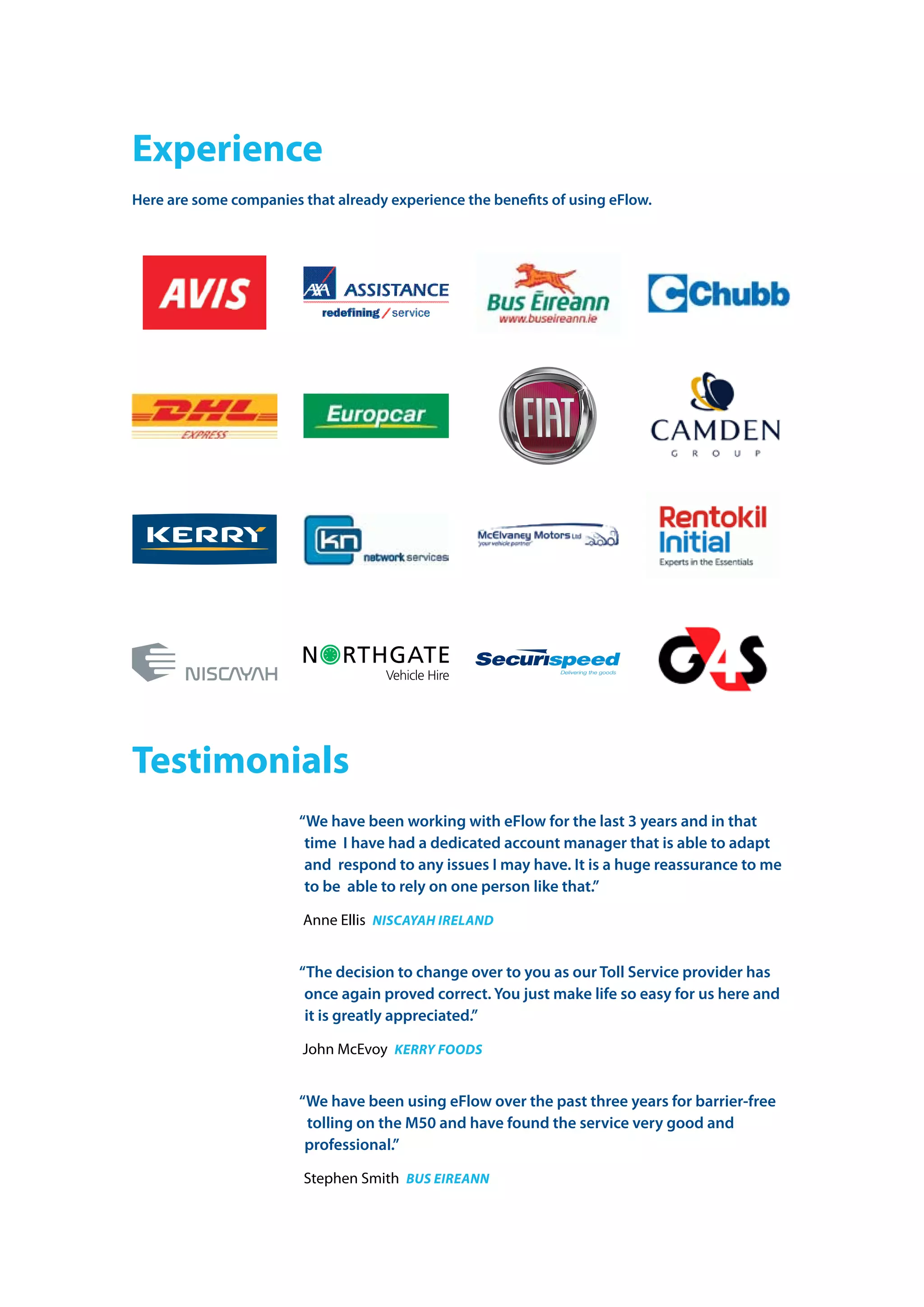 experience
Here are some companies that already experience the benefits of using eFlow.
Testimonials
“We have been working with eFlow for the last 3 years and in that
time  I have had a dedicated account manager that is able to adapt
and  respond to any issues I may have. It is a huge reassurance to me
to be  able to rely on one person like that.”
anne ellis niscayaH ireland
“The decision to change over to you as our Toll Service provider has
once again proved correct. You just make life so easy for us here and
it is greatly appreciated.”
John mcevoy kerry foods
“We have been using eFlow over the past three years for barrier-free
tolling on the M50 and have found the service very good and
professional.”
stephen smith Bus eireann
 