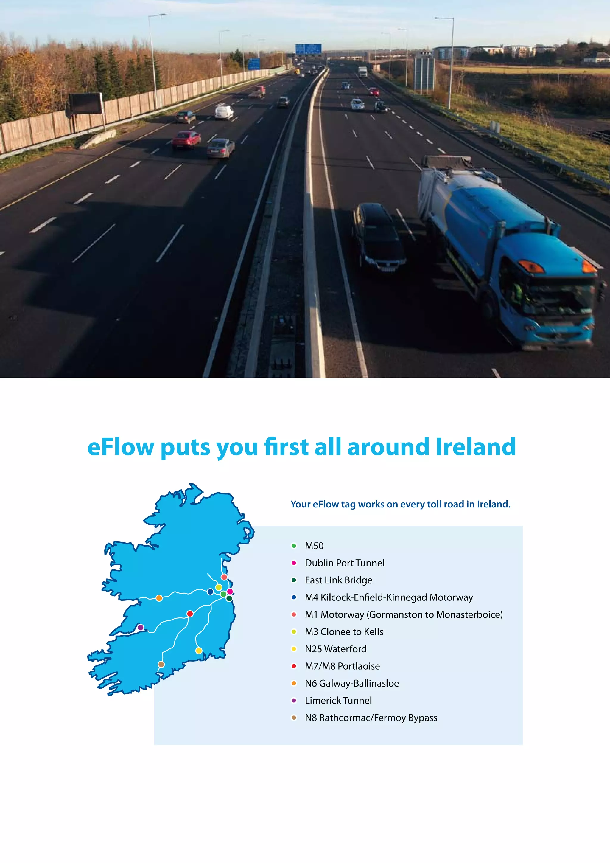 eFlow puts you first all around ireland
Your eFlow tag works on every toll road in Ireland.
m50
Dublin Port tunnel
east link bridge
m4 Kilcock-enfield-Kinnegad motorway
m1 motorway (gormanston to monasterboice)
m3 clonee to Kells
n25 Waterford
m7/m8 Portlaoise
n6 galway-ballinasloe
limerick tunnel
n8 rathcormac/fermoy bypass
 