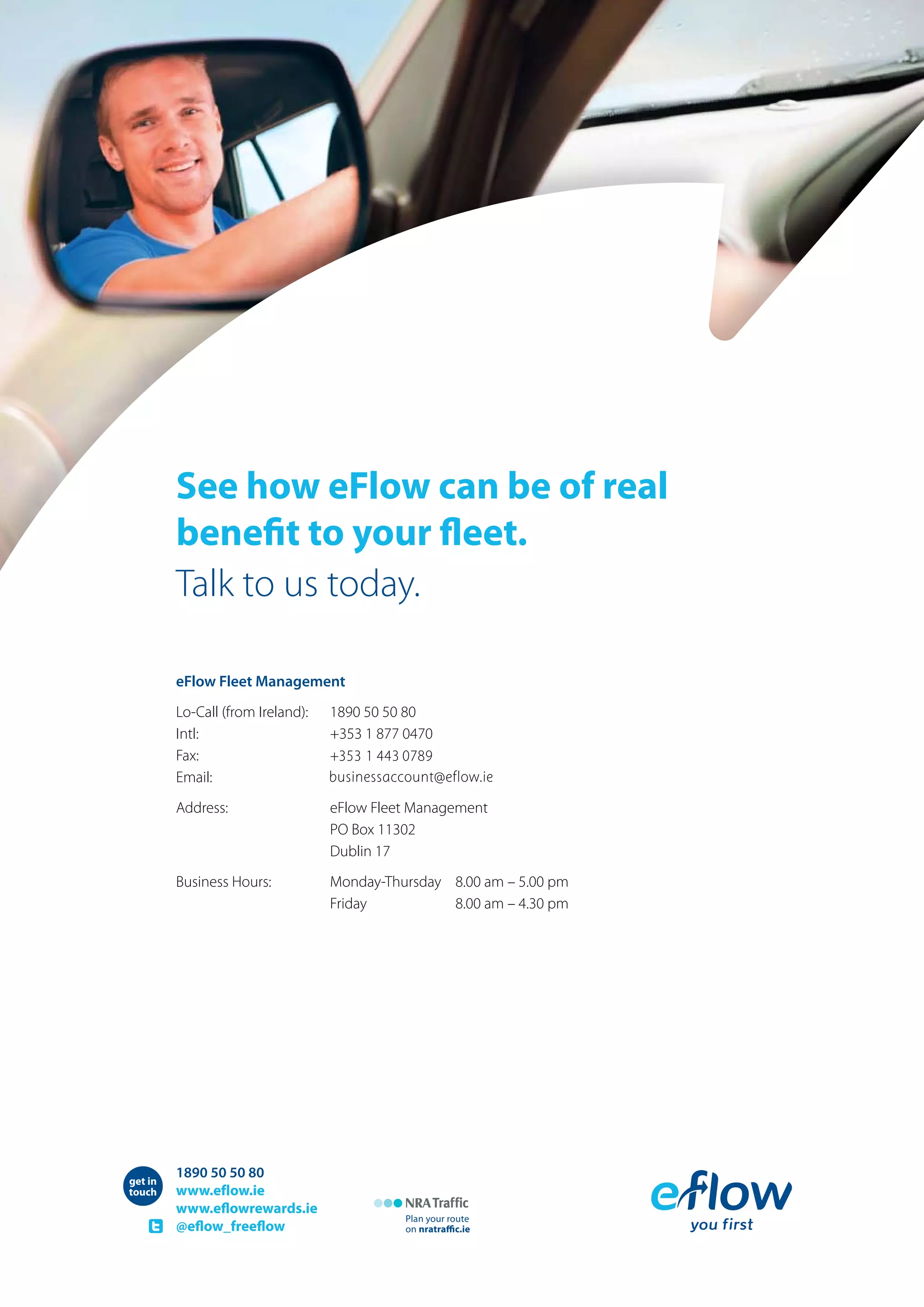 see how eFlow can be of real
benefit to your fleet.
Talk to us today.
eFlow Fleet Management
Lo-Call (from Ireland): 1890 50 50 80
Intl: +353 1 877 0470
Fax: 01 443 0555
Email: businessaccount@beteireflow.ie
Address: eFlow Fleet Management
PO Box 11302
Dublin 17
Business Hours: Monday-Thursday 8.00 am – 5.00 pm
Friday 8.00 am – 4.30 pm
1890 50 50 80
www.eflow.ie
www.eflowrewards.ie
@eflow_freeflow
Plan your route
on nratraﬃc.ie
get in
touch
+353 1 443 0789
businessaccount@eflow.ie
 