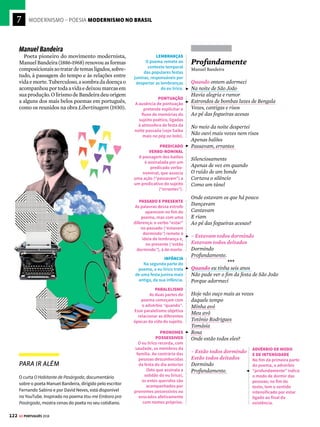 7
120 GE PORTUGUÊS 2018
MODERNISMO – POESIA MODERNISMO NO BRASIL


Ode ao Burguês
Mário de Andrade
Eu insulto o burguês! O burguês-níquel,
o burguês-burguês!
A digestão bem-feita de São Paulo!
O homem-curva! o homem-nádegas!
O homem que sendo francês, brasileiro,
italiano,
é sempre um cauteloso pouco a pouco!
Eu insulto as aristocracias cautelosas
Os barões lampiões! os condes Joões!
os duques zurros!
que vivem dentro de muros sem pulos;
e gemem sangues de alguns mil-réis fracos
para dizerem que as filhas da senhora
falam o francês
e tocam os “Printemps” com as unhas!
Eu insulto o burguês-funesto!
O indigesto feijão com toucinho,
dono das tradições!
Fora os que algarismam os amanhãs!
Olha a vida dos nossos setembros!
Fará Sol? Choverá? Arlequinal!
Mas à chuva dos rosais
o êxtase fará sempre Sol!
(...)
Ódio vermelho! Ódio fecundo! Ódio cíclico!
Ódio fundamento, sem perdão!
Fora! Fu! Fora o bom burgês!...
Pauliceia Desvairada, Edusp, 2003
CRÍTICA À BURGUESIA
O comedimento aristocrático, os títulos de nobreza
e a imitação dos valores civilizatórios europeus são
os principais elementos burgueses combatidos pelos
ideais artísticos modernistas.
CONTRAPOSIÇÃO
Vale observar como este poema se contrapõe às Liras
de Tomás Antônio Gonzaga (e à canção Pelados em
Santos; veja nas págs. 40 e 41), em que há uma defesa
dos valores e bens burgueses para conquistar a mulher
amada.
NOVOS VALORES
A intenção do poeta é romper com os costumes
tradicionais e instaurar novos valores, menos exatos e
equilibrados.
AMBIGUIDADE
A sonoridade presente
no título provoca
ambiguidade: ode é
um poema dedicado
a explorar um tema
específico; no entanto,
a expressão sugere
também a leitura “ódio
ao burguês” e enfatiza a
crítica à burguesia.
NEOLOGISMO
O poeta cria novos
substantivos compostos:
“burguês-níquel”
explicita a relação entre
a burguesia e o dinheiro;
“burguês-burguês”
reforça, por meio da
repetição, os defeitos
da burguesia.
LINGUAGEM COLOQUIAL
A valorização da
linguagem coloquial
é uma das marcas do
Modernismo. O tom de
combate e zombaria
se vale de expressões
populares de repúdio
para combater os ideais
e valores da burguesia.
MANIFESTO
A recorrência de frases
exclamativas confere
ao poema um caráter
de manifesto, isto é,
de oposição a uma
realidade estabelecida
e de defesa de valores
revolucionários.




A poesia brasileira
no século XX
N
aprimeirafasedoModernismo,ocaráter
revolucionário do movimento, assim
como ocorre na prosa (veja pág. 94),
propõe uma renovação artística na poesia capaz
de modificar os valores tradicionais da própria
sociedade. Exemplo disso é a obra poética de
Mário e Oswald de Andrade.
Já Manuel Bandeira, Carlos Drummond de
Andrade e Vinicius de Moraes passaram pelo
movimento modernista em quase toda sua ex-
tensão, com trajetórias bastante singulares. Para
efeitos didáticos, muitas vezes os dois últimos
são associados à segunda fase do movimento.
A partir de 1945, na terceira fase, a poesia
tem maior apuro do verso, da palavra e do rit-
mo, contrariando o anarquismo inicial. Têm
expressão João Cabral de Melo Neto e, na fase
concretista, Décio Pignatari e os irmãos Haroldo
e Augusto de Campos.
Mário e Oswald de Andrade
O poema Ode ao Burguês, de Mário de Andra-
de, apresenta os ideais da primeira geração mo-
dernistaecriticaavidamaterialistaelimitadado
mundo burguês. Mário de Andrade escreve de
acordo com o programa estético do movimento,
que reflete criticamente sobre o Brasil, com o
objetivo de subverter a ordem vigente. No plano
sonoro, o título do poema é pronunciado como
“ódio ao burguês” e a burguesia (sobretudo a
paulistana) torna-se o grupo social represen-
tativo dos costumes, da falta de preocupação
com o país e da ostentação de bens materiais.
O poema Vício na Fala, de Oswald de Andrade,
questiona a norma culta e urbana como a única
variedade linguística aceitável. De acordo com
os ideais modernistas de valorização dos saberes
e da cultura popular, Oswald exalta a coloquia-
lidade e a linguagem informal. O autor mostra
as equivalências e a eficácia comunicativa da
língua falada por grande parte dos brasileiros:
as formas padronizadas (exemplificadas em
palavras como milho, melhor, pior, telha e te-
lhado) são equiparadas às variantes populares
(mio, mió, pió, teia, teiado) e, de modo crítico, o
autor ressalta o fato de que o povo brasileiro é o
verdadeiro responsável pela construção do país.
De Mário e Oswald de Andrade a
João Cabral de Melo Neto, alguns dos
nomes mais expressivos da produção
poética do país no período
 