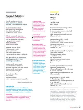 125
GE PORTUGUÊS 2018
Romanceiro
da Inconfidência
Cecília Meireles
Através de grossas portas,
sentem-se luzes acesas,
– e há indagações minuciosas
dentro das casas fronteiras:
olhos colados aos vidros,
mulheres e homens à espreita,
caras disformes de insônia,
vigiando as ações alheias.
Pelas gretas das janelas,
pelas frestas das esteiras,
agudas setas atiram
a inveja e a maledicência.
Palavras conjeturadas
oscilam no ar de surpresas,
como peludas aranhas
na gosma das teias densas,
rápidas e envenenadas,
engenhosas, sorrateiras.
(...)
Atrás de portas fechadas,
à luz de velas acesas,
uns sugerem, uns recusam,
uns ouvem, uns aconselham.
Se a derrama for lançada,
há levante, com certeza.
Corre-se por essas ruas?
Corta-se alguma cabeça?
Do cimo de alguma escada,
profere-se alguma arenga?
Que bandeira se desdobra?
Com que figura ou legenda?
(...)
E diz o Poeta ao Vigário,
com dramática prudência:
“Tenha meus dedos cortados
antes que tal verso escrevam”
LIBERDADE, AINDA
QUE TARDE,
ouve-se em redor da mesa.
E a bandeira já está viva,
e sobe, na noite imensa.
Editora Letras e Artes, 1965.
SONORIDADE
É um elemento essencial
neste poema. O ritmo
acompanha a progressão
rumo à revolta dos
inconfidentes mineiros.
As rimas tornam a leitura
fluida e auxiliam o
seguimento da ação.
PARTÍCULA “SE”
A expectativa sobre as
ações (indicadas por
verbos acompanhados
pelo “se” apassivador)
conduz ao clímax
da narrativa.
DISCURSO DIRETO
O discurso direto é
empregado para conferir
maior concretude
ao texto, de modo a
favorecer a visualização
das cenas.
APROXIMAÇÃO
As ações sugerem a
conspiração que se arma.
A vigilância cria suspense
e aproxima o leitor dos
personagens históricos.
DETALHES
Os detalhes espaciais
e cotidianos são
enfatizados em uma
versão paralela à
objetividade do relato.
SONS E IMAGENS
A poesia explora sons
e imagens. Trata-se de
um recurso frequente na
corrente espiritualista da
segunda fase modernista.
HISTÓRIA
Elementos históricos,
como a derrama, o
imposto que provocou
a Inconfidência Mineira,
estabelecem a ligação
entre literatura e história.
POETAS ÁRCADES
A retomada de fatos
históricos do século XVIII
permite relacionar este
poema à produção dos
poetas árcades.
Abelhas
Cruz e Sousa
Gotas de luz e perfume,
Leves, tênues, delicadas,
Acesas no doce lume
De purpúreas alvoradas.
(...)
Nas doudejantes abelhas
Que dentre flores volitam
E do sol entre as centelhas
Resplendem, fulgem, palpitam.
Zumbem, fervem nas colmeias
E rumorejam no enxame
Pelas flóridas aleias
Onde um prado se derrame.
(...)
Com as suas asitas finas,
De etérea de fluida gaze.
Ah! quanto são adoráveis
Os favos que elas fabricam!
Com que graças inefáveis
Se geram, se multiplicam.
(...)
E nas ondas murmurosas
Dos peregrinos adejos
Vão dar ao lábio das rosas
O mel doirado dos beijos.
O Livro Derradeiro, 1961.
SINESTESIA
É a figura de linguagem que aproxima
sensações diferentes. Neste verso,
a luz (elemento visual) é aproximada
do perfume (elemento olfativo).
ADJETIVOS
A necessidade de registrar as
impressões do sujeito poético
conduz à abundância de adjetivos
para designar, com precisão,
as percepções individuais.
RIMA
Promove a fluidez do
poema e contribui para
as sugestões evocadas
pelo eu lírico.
ALITERAÇÃO
A figura de linguagem
que consiste na
repetição intencional
de consoantes (/l/)
é responsável por
intensificar o fluxo do
voo das abelhas.
IMAGENS
A intenção do sujeito
poético é descrever as
impressões causadas
pelo movimento rápido
das abelhas entre as
flores. As imagens
percebidas pelo sujeito
poético em instantes
líricos, carregados de
elementos sensoriais
e de musicalidade, são
o ponto de partida de
grande parte da poesia
simbolista.
DIÁLOGO ENTRE OBRAS
POEMAS SONOROS
AsonoridadedapoesiadeCecíliaMeirelespermiteo
diálogocomaproduçãodospoetassimbolistasdofim
doséculoXIX,comoCruzeSousa(1861-1898).Asinova-
ções propostas pelo Simbolismo (como a exploração
dos elementos sensoriais e a sondagem de aspectos
oníricos e fantásticos) exerceram grande influência
sobre as diversas correntes do Modernismo.













© TEREZA BETTINARDI
 