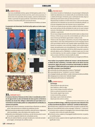 134
SIMULADO
QUESTÕES SELECIONADAS ENTRE OS MAIORES VESTIBULARES DO PAÍS COM RESPOSTAS COMENTADAS
GE PORTUGUÊS 2018
1.(ENEM 2016)
Ler não é decifrar, como num jogo de adivinhações, o sentido de um texto. É,
a partir do texto, ser capaz de atribuir-lhe significado, conseguir relacioná-lo
a todos os outros textos significativos para cada um, reconhecer nele o tipo
de leitura que o seu autor pretendia e, dono da própria vontade, entregar-se
a essa leitura, ou rebelar-se contra ela, propondo uma outra não prevista.
LAJOLO, M. Do Mundo da Leitura para a Leitura do Mundo. São Paulo: Ática, 1993.
Nesse texto, a autora apresenta reflexões sobre o processo de produção
de sentidos, valendo-se da metalinguagem. Essa função da linguagem
torna-se evidente pelo fato de o texto
a) ressaltar a importância da intertextualidade.
b) propor leituras diferentes das previsíveis.
c) apresentar o ponto de vista da autora.
d) discorrer sobre o ato de leitura.
e) focar a participação do leitor.
2.(ENEM 2016 – 2ª APLICAÇÃO)
Disponível em: www.ideiasustentavel.com.br. Acesso em: 30 maio 2018 (adaptado).
A importância da preservação do meio ambiente para a saúde é ressal-
tada pelos recursos verbais e não verbais utilizados nessa propaganda
da SOS Mata Atlântica. No texto, a relação entre esses recursos
a) condiciona o entendimento das ações da SOS Mata Atlântica.
b) estabelece contraste de informações na propaganda.
c) é fundamental para a compreensão do significado da mensagem.
d) oferece diferentes opções de desenvolvimento temático.
e) propõe a eliminação do desmatamento como suficiente para a preser-
vação ambiental.
3.(UNESP 2016.2 ADAPTADA)
Para responder às questões 3, 4 e 5, leia o excerto do “Sermão da pri-
meira dominga do Advento” de Antônio Vieira (1608-1697), pregado
na Capela Real em Lisboa no ano de 1650.
Sabei cristãos, sabei príncipes, sabei ministros, que se vos há de pedir
estreita conta do que fizestes; mas muito mais estreita do que deixastes
de fazer. Pelo que fizeram, se hão de condenar muitos, pelo que não fize-
ram, todos. [...]
Desçamos a exemplos mais públicos. Por uma omissão perde-se uma
maré, por uma maré perde-se uma viagem, por uma viagem perde-se uma
armada, por uma armada perde-se um Estado: dai conta a Deus de uma
Índia, dai conta a Deus de um Brasil, por uma omissão. Por uma omissão
perde-se um aviso, por um aviso perde-se uma ocasião, por uma ocasião
perde-se um negócio, por um negócio perde-se um reino: dai conta a Deus
de tantas casas, dai conta a Deus de tantas vidas, dai conta a Deus de
tantas fazendas1
, dai conta a Deus de tantas honras, por uma omissão.
Oh que arriscada salvação! Oh que arriscado ofício é o dos príncipes e
o dos ministros! Está o príncipe, está o ministro divertido, sem fazer má
obra, sem dizer má palavra, sem ter mau nem bom pensamento: e talvez
naquela mesma hora, por culpa de uma omissão, está cometendo maiores
danos, maiores estragos, maiores destruições, que todos os malfeitores
do mundo em muitos anos. O salteador na charneca com um tiro mata um
homem; o príncipe e o ministro com uma omissão matam de um golpe
uma monarquia. A omissão é o pecado que com mais facilidade se comete
e com mais dificuldade se conhece; e o que facilmente se comete e difi-
cultosamente se conhece, raramente se emenda. A omissão é um pecado
que se faz não fazendo. [...]
Mas por que se perdem tantos? Os menos maus perdem-se pelo que fazem,
que estes são os menos maus; os piores perdem-se pelo que deixam de
fazer, que estes são os piores: por omissões, por negligências, por descui-
dos, por desatenções, por divertimentos, por vagares, por dilações, por
eternidades. Eis aqui um pecado de que não fazem escrúpulo os ministros,
e um pecado por que se perdem muitos. Mas percam-se eles embora, já
que assim o querem: o mal é que se perdem a si e perdem a todos; mas de
todos hão de dar conta a Deus. Uma das cousas de que se devem acusar e
fazer grande escrúpulo os ministros, é dos pecados do tempo.
Porque fizeram o mês que vem o que se havia de fazer o passado; porque
fizeram amanhã o que se havia de fazer hoje; porque fizeram depois o
que se havia de fazer agora; porque fizeram logo o que se havia de fazer
já. Tão delicadas como isto hão de ser as consciências dos que governam,
em matérias de momentos. O ministro que não faz grande escrúpulo de
momentos não anda em bom estado: a fazenda pode-se restituir; a fama,
ainda que mal, também se restitui; o tempo não tem restituição alguma.
Essencial, 2013. Adaptado.
1
fazenda: conjunto de bens, de haveres.
O alvo principal da crítica contida no excerto é
a) a falta de religiosidade dos governantes.
b) a falta de escrúpulos dos religiosos.
c) a preguiça da população.
d) a negligência dos governantes.
e) a luxúria dos religiosos.
 