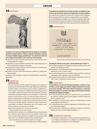 136 GE PORTUGUÊS 2018
10.(UNESP 2016.2)
Essa nova sensibilidade artística, apesar de heterogênea, pode ser resu-
mida através da atenção à forma e ao tema, assim como ao processo. A
forma inclui cores saturadas, formas simples, contornos relativamente
nítidos e supressão do espaço profundo. O tema deriva de fontes pree-
xistentes e manufaturadas para consumo de massa.
David McCarthy. Movimentos da Arte Moderna, 2002. Adaptado.
O comentário do historiador David McCarthy aplica-se à obra repro-
duzida em:
a) d)
b)
e)
c)
Andy Warhol. Elvis I, 1962.
Henri Matisse. Interior, Jarra com Peixes
Vermelhos, 1914.
Pablo Picasso. As Senhoritas de Avignon, 1907. Kasemir Malevitch. Cruz Negra, 1923.
Jackson Pollock. Convergência, 1952.
11.(UNICAMP 2017)
O romance Memórias Póstumas de Brás Cubas é considerado um divi-
sor de águas tanto na obra de Machado de Assis quanto na literatura
brasileira do século XIX. Indique a alternativa em que todas as ca-
racterísticas mencionadas podem ser adequadamente atribuídas ao
romance em questão.
a) Rejeição dos valores românticos, narrativa linear e fluente de um defunto
autor, visão pessimista em relação aos problemas sociais.
b) Distanciamento do determinismo científico, cultivo do humor e digressões
sobre banalidades, visão reformadora das mazelas sociais.
c) Abandono das idealizações românticas, uso de técnicas pouco usuais
de narrativa, sugestão implícita de contradições sociais.
d) Crítica do realismo literário, narração iniciada com a morte do narrador-
personagem, tematização de conflitos sociais
12.(FGV-RIO 2017)
Esta sinistra morada era habitada por uma personagem talhada pelo
molde mais detestável; era um caboclo velho, de cara hedionda e imunda,
e coberto de farrapos. Entretanto, para a admiração do leitor, fique-se
sabendo que este homem tinha por ofício dar fortuna!
Naquele tempo acreditava-se muito nestas coisas, e uma sorte de respeito
supersticioso era tributado aos que exerciam semelhante profissão. Já
se vê que inesgotável mina não achavam nisso os industriosos!
E não era só a gente do povo que dava crédito às feitiçarias; conta-se
que muitas pessoas da alta sociedade de então iam às vezes comprar
venturas e felicidades pelo cômodo preço da prática de algumas imo-
ralidades e superstições.
Pois ao nosso amigo Leonardo tinha-lhe também dado na cabeça tomar
fortuna, e tinha isso por causa das contrariedades que sofria em uns
novos amores que lhe faziam agora andar a cabeça à roda.
Tratava-se de uma cigana; o Leonardo a vira pouco tempo depois da
fuga da Maria, e das cinzas ainda quentes de um amor mal pago nascera
outro que também não foi a este respeito melhor aquinhoado; mas o
homem era romântico, como se diz hoje, e babão, como se dizia naquele
tempo; não podia passar sem uma paixãozinha. Como o ofício rendia, e
ele andava sempre apatacado, não lhe fora difícil conquistar a posse do
adorado objeto; porém a fidelidade, a unidade no gozo, que era o que
sua alma aspirava, isso não o pudera conseguir: a cigana tinha pouco
mais ou menos sido feita no mesmo molde da saloia.
Manuel Antônio de Almeida, Memórias de um Sargento de Milícias.
Para realizar seu propósito evidente de ironizar e até de desmerecer
os ideais do amor romântico, o narrador valeu-se de vários recursos
expressivos, alguns dos quais se encontram relacionados nas alterna-
tivas abaixo. A ÚNICA alternativa que registra um recurso de expressão
que NÃO se prestou a essa finalidade é
a) a atribuição de sentido pejorativo à palavra “fidelidade”.
b) a associação do termo “romântico” ao termo “babão”.
c) oempregodaalusão,paraindicarocaráterinteresseirodadamaescolhida.
d) a designação da amada como “adorado objeto”.
e) a utilização do diminutivo em “paixãozinha”.
13.(UNESP 2015.2)
Ao Príncipe
Pela estrada da vida subi morros,
Desci ladeiras e, afinal, te digo
Que, se entre amigos encontrei cachorros,
Entre os cachorros encontrei-te, amigo!
Para insultar alguém hoje recorro
A novos nomes feios, porque vi
Que elogio a quem chame de cachorro,
Depois que este cachorro conheci.
Fernando Góes (org.). Panorama da Poesia Brasileira, vol. 5, 1960.
No poema de Belmiro Braga, a diferença expressiva mais relevante entre
as duas ocorrências da palavra “cachorros” consiste no fato de que:
a) noterceiroverso,apalavraseencontranofinal;noquarto,nomeiodoverso.
b) ocorre rima acidental entre os dois empregos “cachorros” / “cachorros”.
c) no terceiro verso, a palavra é empregada como núcleo do objeto direto;
no quarto, como núcleo do sujeito da oração.
d) no terceiro verso, a palavra é empregada metaforicamente; no quarto,
em sentido próprio.
e) no terceiro verso, a palavra não tem significado definido; no quarto, o
significado é claro.
SIMULADO
 