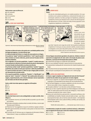 138
SIMULADO
GE PORTUGUÊS 2018
18.(ESPM 2017)
Levando-se em conta que Filippo Marinetti, fundador do movimento
referido na questão anterior, rejeitou o passado e defendeu a extinção
de museus e cidades antigas, ao afirmar que “um automóvel é mais belo
que a Vitória de Samotrácia”, ele só não usou com essa frase:
a) eufemismo, já que automóvel apenas suaviza a natural ideia de supe-
rioridade sobre uma estátua.
b) metonímia, em que o automóvel substitui toda modernidade veloz e a
Vitória de Samotrácia substitui a arte grega
c) comparação ou símile, pois para o autor o automóvel é mais belo artis-
ticamente que a estátua grega.
d) metáfora, em que o automóvel simboliza o moderno e a estátua sim-
boliza o antigo.
e) antítese, pois contrapõe o conjunto da modernidade ao conjunto do
passadismo.
19.(ENEM 2016)
A partida de trem
Marcava seis horas da manhã. Angela Pralini pagou o táxi e pegou sua
pequena valise. Dona Maria Rita de Alvarenga Chagas Souza Melo desceu
do Opala da filha e encaminharam-se para os trilhos. A velha bem ves-
tida e com joias. Das rugas que a disfarçavam saía a forma pura de um
nariz perdido na idade, e de uma boca que outrora devia ter sido cheia e
sensível. Mas que importa? Chega-se a um certo ponto – e o que foi não
importa. Começa uma nova raça. Uma velha não pode comunicar-se.
Recebeu o beijo gelado de sua filha que foi embora antes do trem partir.
Ajudara-a antes a subir no vagão. Sem que neste houvesse um centro,
ela se colocara do lado. Quando a locomotiva se pôs em movimento,
surpreendeu-se um pouco: não esperava que o trem seguisse nessa
direção e sentara-se de costas para o caminho.
Angela Pralini percebeu-lhe o movimento e perguntou:
– A senhora deseja trocar de lugar comigo?
Dona Maria Rita se espantou com a delicadeza, disse que não, obrigada,
para ela dava no mesmo. Mas parecia ter-se perturbado. Passou a mão
sobre o camafeu filigranado de ouro, espetado no peito, passou a mão
pelo broche. Seca. Ofendida? Perguntou afinal a Angela Pralini:
– É por causa de mim que a senhorita deseja trocar de lugar?
LISPECTOR, C. Onde Estivestes de Noite. Rio de Janeiro: Nova Fronteira, 1980 (fragmento).
A descoberta de experiências emocionais com base no cotidiano é recor-
rente na obra de Clarice Lispector. No fragmento, o narrador enfatiza o
a) comportamento vaidoso de mulheres de condição social privilegiada.
b) anulação das diferenças sociais no espaço público de uma estação.
c) incompatibilidade psicológica entre mulheres de gerações diferentes.
d) constrangimento da aproximação formal de pessoas desconhecidas.
e) sentimento de solidão alimentado pelo processo de envelhecimento.
20.(UNICAMP 2017)
Disponível em https://www.facebook.com/SignosNordestinos/?fret=ts. Acessado em 26/07/2016.
Do ponto de vista da norma culta, é correto afirmar que “coisar” é
a) uma palavra resultante da atribuição do sentido conotativo de um verbo
qualquer ao substantivo “coisa”.
b) uma palavra resultante do processo de sufixação que transforma o
substantivo “coisa” no verbo “coisar”.
c) uma palavra que, graças a seu sentido universal, pode ser usada em
substituição a todo e qualquer verbo não lembrado.
d) uma palavra que resulta da transformação do substantivo “coisa” em
verbo “coisar”, reiterando um esquecimento.
21. (UEMG 2015)
Em gramáticas e em manuais de língua portuguesa, costuma-se reco-
mendar o uso da vírgula para indicar a elipse (omissão) de um verbo,
como neste exemplo: “Ele prefere filmes de suspense; a namorada,
filmes de aventura”. Com base nessa regra, seria necessário alterar a
pontuação da seguinte passagem:
a) “Cruéis convenções nos convocam: estar em forma, ser competente,
ser produtivo, mostrar serviço, prover, pagar, e ainda ter tempo para
ternura, cuidados, amor.”
b) “A sociedade é uma mãe terrível, a vida um corredor estreito, o tempo
um perseguidor implacável (...)”
c) “Só não prevíamos as corredeiras, as gargantas, os redemoinhos, a noite
lá no fundo dessas águas.”
d) “É quando toda a competência, a eficiência, o poder, se encolhem e
ficamos nus, e sós, na nossa frágil maturidade (...)”.
22. (FAMEMA 2017 ADAPTADA)
“A inundação crescia sempre; o leito do rio elevava-se gradualmente; as
árvores pequenas desapareciam; e a folhagem dos soberbos jacarandás
sobrenadava já como grandes moitas de arbustos.” 
 