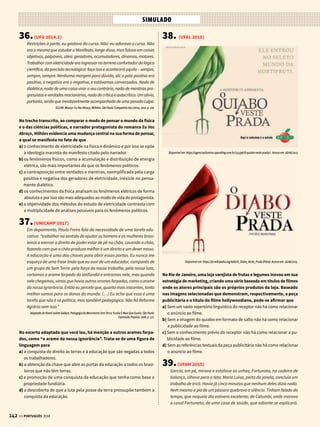 140
SIMULADO
GE PORTUGUÊS 2018
Está correto o que se afirma em
a) I e III, somente.
b) I, somente.
c) II e III, somente.
d) I, II e III.
e) I e II, somente.
27.( UFSC 2017 ADAPTADA)
Disponível em: http://novaescola.org.br/lingua-portuguesa/coletaneas/calvin-seus-amigos-428892.shtml. (Adaptado)
Acesso em: 24 jun. 2016.
Com base na leitura do texto e de acordo com a variedade padrão escrita
da língua portuguesa, é correto afirmar que:
I) a ideia principal da tirinha é a criação de novas palavras na língua.
II) as palavras “papai” (primeiro quadrinho) e “você” (quarto quadri-
nho) remetem ao mesmo referente, porém exercem funções morfos-
sintáticas distintas.
III) no segundo e no terceiro quadrinho, “a gente” é usado como pro-
nome pessoal em referência à primeira pessoa do plural e desempenha
a mesma função morfossintática nas duas ocorrências.
IV) as formas verbais “pode” (primeiro quadrinho) e “podem” (segundo
quadrinho) são usadas no texto para expressar a ideia de possibilidade.
V) a partir da leitura do texto 4, infere-se que a língua pode se tornar
um mecanismo de exclusão social.
VI) no quarto quadrinho, as palavras “fiambre” e “lubrificado” e as
palavras “joia”, “maneiro” e “demorô” são usadas pelos dois perso-
nagens, respectivamente, com a mesma intenção: marcar expressões
que são típicas da fala de duas gerações.
Assim, estão incorretas apenas as seguintes afirmações:
a) I e II.
b) III e V.
c) I e VI.
d) V e VI.
28.(ESPM 2017)
Em uma das frases ocorre uma ambiguidade ou duplo sentido. Iden-
tifique-a:
a) Ex-presidente recorreu ao Comitê da ONU acusando o juiz de violar
seus direitos.
b) Sem placa orientadora, taxistas evitam corredor de ônibus, mesmo após
liberação pela Prefeitura.
c) “Pokemon Go” leva jogadores à caça em cemitérios e igrejas no Brasil.
d) Líderes governamentais com tensões e saias-justas na mala vão à China
para o G20.
e) O ministro do STF afirmou que os integrantes do Ministério Público
Federal devem “calçar as sandálias da humildade”.
29.(ENEM 2015)
Texto I
Um ato de criatividade pode gerar um modelo produtivo. Foi o que
aconteceu com a palavra sambódromo, criativamente formada com a
terminação -(o)dromo (=corrida), que figura em hipódromo, autódromo,
cartódromo, formas que designam itens culturais da alta burguesia.
Não demoraram a circular, a partir de então, formas populares como
rangódromo, beijódromo, camelódromo.
AZEREDO, J. C. Gramática
Houaiss da Língua Portuguesa.
São Paulo: Publifolha, 2008
Texto II
Existe coisa mais
descabida do que
chamar de sambó-
dromo uma passa-
rela para desfile de
escolas de samba?
Em grego, -dromo
quer dizer “ação de correr, lugar de corrida”, daí as palavras autódromo
e hipódromo. É certo que, às vezes, durante o desfile, a escola se atrasa
e é obrigada a correr para não perder pontos, mas não se descoloca a
velocidade de um cavalo ou de um carro de Fórmula 1.
GULLAR, F. Disponível em: www1.folha.uol.com.br. Acesso em: 3 ago. 2012.
Há nas línguas mecanismos geradores de palavras. Embora o texto II
apresente um julgamento de valor sobre a formação da palavra sam-
bódromo, o processo de formação dessa palavra reflete
a) o dinamismo da língua na criação de novas palavras.
b) uma nova realidade limitando o aparecimento de novas palavras.
c) a apropriação inadequada de mecanismos de criação de palavras por
leigos.
d) o reconhecimento da impropriedade semântica dos neologismos.
e) a restrição na produção de novas palavras com o radical grego.
30.(UFES 2016 ADAPTADA)
As frases a seguir compõem um fragmento de texto de Sírio Possenti1
e estão fora da ordem em que aparecem no texto original.
1) A trama é a seguinte: um repórter desempregado aceita emprego novo,
responder à correspondência das leitoras de uma revista feminina.
2) Um tal Pedro Redgrave, no entanto, estabelece com ele uma correspon-
dência mais sólida. Cartas e respostas se sucedem.
3) “Corações solitários” é um dos bons contos de Rubem Fonseca.
4) Até que um dia o repórter descobre que Pedro Redgrave é de fato seu
chefe. As razões pelas quais lhe escreve são ambíguas, e nisso reside o
interesse principal do conto. Leiam. É ótimo.
5) Assina com nome feminino, para permitir a necessária confiança e dar
credibilidade ao trabalho. Recebe cartas de todos os tipos – quer dizer,
de pouquíssimos tipos, são as mesmas coisas de sempre – e dá respostas
estereotipadas sobre como cuidar de filhos, de filhas, de maridos, de
amantes, da saúde etc.
¹POSSENTI, SÍRIO. Gramáticos solidários. In: ______. Mal Comportadas Línguas. Curitiba: Criar, 2000. p. 75.
Considerando as noções de coesão e coerência textual, a alternativa
que as organiza de forma que o texto daí restante produza sentido é
a) 3, 1, 2, 4, 5. b) 3, 5, 2, 4, 1.
c) 3, 1, 5, 2, 4. d) 3, 2, 4, 1, 5.
 