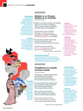 22 GE PORTUGUÊS 2018
Em busca da
forma perfeita
O
Classicismo é a estética literária do Re-
nascimento. Nos textos, estão presentes
os mesmos ideais que regiam as demais
composições artísticas: o respeito à proporção,
a busca de perfeição formal, a retomada da
cultura da Antiguidade clássica, a imitação de
modelosdecomposiçãogreco-latinos(conforme
os padrões de representação mimética – imi-
tativa e recriadora – da realidade), o desejo de
objetividade e a valorização do ser humano. Em
Portugal, a atmosfera científica e racional que
impulsionava as grandes navegações se une aos
novos ares do Renascimento: quando o poeta
Sá de Miranda retorna da Itália, em 1526, traz
para a literatura portuguesa as novidades desen-
volvidas por Petrarca (como o soneto italiano
e o verso decassílabo, de dez sílabas poéticas).
Camões lírico
Luís Vaz de Camões (1525?-1580) é o princi-
pal nome do Classicismo português. Sua mais
importante obra é o poema épico Os Lusíadas
(veja na pág. 26), mas também é extensa sua
produção lírica (gênero em que o poeta expõe
suas emoções). Seus poemas revelam o uso das
novas formas poéticas – os sonetos (poemas de
forma fixa, divididos em duas estrofes de quatro
versos e duas estrofes de três versos) compostos
na medida nova (com versos decassílabos, de
dez sílabas poéticas). Os temas mais frequentes
da lírica camoniana são o sofrimento amoroso
e o desconcerto do mundo.
Amor É Fogo que Arde
Sem Se Ver
Luís Vaz de Camões
Amor é fogo que arde sem se ver;
É ferida que dói e não se sente;
É um contentamento descontente;
É dor que desatina sem doer;
É um não querer mais que bem querer;
É solitário andar por entre a gente;
É nunca contentar-se de contente;
É cuidar que se ganha em se perder;
É querer estar preso por vontade;
É servir a quem vence, o vencedor;
É ter com quem nos mata lealdade.
Mas como causar pode seu favor
Nos corações humanos amizade,
se tão contrário a si é o mesmo Amor?
Sonetos de Camões, Ateliê Editorial
UNIVERSALIDADE
O soneto apresenta as contradições características
do sentimento amoroso. Nota-se uma série de
afirmações que procuram abarcar os diferentes
aspectos da experiência amorosa. O poeta, no período
renascentista, transforma-se em um homem capaz de
representar os homens de seu entorno e de seu tempo,
por meio da abordagem de temas universais.
ANÁFORA
O poeta recorre à anáfora
(repetição de uma
ou mais palavras no
princípio de duas ou mais
frases) para estruturar o
poema: amor aparece só
no primeiro verso, mas
ressurge nas repetições
do verbo ser. O recurso
mostra a impossibilidade
de definir o amor sob um
único ponto de vista.
PARADOXO
O poema se constrói
em torno de elementos
opostos presentes
na caracterização de
uma mesma realidade.
Assim, o conflito entre
os contrários não é
resolvido, e o sentimento
amoroso é marcado por
uma tensão existencial.
EQUILÍBRIO
Um elemento de
equilíbrio está presente:
trata-se da estrutura
simétrica e regular
do poema. A frase
interrogativa final
procura integrar as
oposições não resolvidas.
O efeito criado pela
aparente falta de lógica
nas definições (paradoxo)
resulta em harmonia, já
que o próprio sofrimento
amoroso é complexo e
surpreendente.



 O QUE ISSO TEM A VER COM A HISTÓRIA
O Renascimento é o movimento intelectual e artístico
que ocorreu entre o século XIV e o XVI na Europa.
Representa a nova visão de mundo da sociedade que
se forma após o grande desenvolvimento comercial
e urbano iniciado no fim da Idade Média. Elementos
centrais do Renascimento são o antropocentrismo
(valorização do homem) e o racionalismo. Para saber
mais, veja o GUIA DO ESTUDANTE HISTÓRIA.
MEDIEVAL E RENASCENTISTA CLASSICISMO
[1]
O Classicismo (1527-1580), estética
literária do Renascimento, resgata
os ideais de beleza da Antiguidade
Clássica e valoriza a razão
 