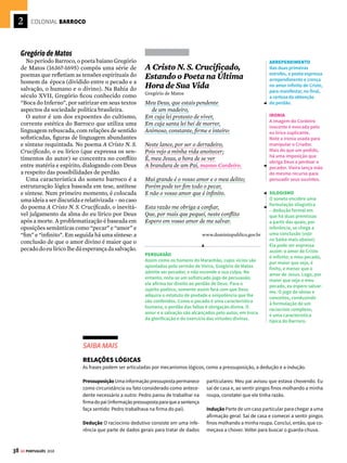 2
36 GE PORTUGUÊS 2018
COLONIAL BARROCO
A
rte de contrastes, a literatura do período
barrocoutilizaalinguagemdemaneirare-
buscada,empregandofigurasdelinguagem
(comoasantíteseseosparadoxos)quereforçamos
conflitosinterioresvividospelohomemnoperíodo
daContrarreformaCatólicanaEuropa.Osagrado
eoprofano,oespiritualeomaterial,océueaterra
sãoalgunsdoselementosopostospresentesnasle-
tras barrocas.
Padre Antônio Vieira
A oratória de Padre Vieira (1608-1697), sacer-
dotejesuítaquealcançouenormeprestígiocomo
pregador, é um bom exemplo do conceptismo
barroco. Essa corrente literária do século XVII
emprega construções sintáticas elaboradas e
imagens ilustrativas para veicular um conjun-
to de pensamentos complexos de acordo com
princípios lógicos rigorosos.
No Sermão de Santo Antônio aos Peixes, pre-
gado pelo sacerdote português aos cidadãos do
Maranhão em 1654, fica evidente o combate à
corrupção da sociedade. Em vários momentos
de sua fala, ele utiliza o recurso da paráfrase
para construir sua argumentação.
A pregação religiosa de Vieira envolve estraté-
gias argumentativas para persuadir o auditório
a aderir a determinados comportamentos e
crenças. Na prosa doutrinária do religioso, os
argumentos são sempre dirigidos aos fiéis e
visam à conversão daqueles que apresentam
condutas consideradas viciosas. Os argumentos
fazem uso da sabedoria bíblica, bem como de
imagensedescriçõesquefacilitamavisualização
e a assimilação dos conceitos abstratos, com o
objetivo de reforçar o ponto de vista defendido
pelo sacerdote.
Entre o céu
e o inferno Sermão de Santo Antônio
aos Peixes
Padre Antônio Vieira
Vós, diz Cristo, Senhor nosso, falando com os
pregadores, sois o sal da terra: e chama-lhes sal da
terra, porque quer que façam na terra o que faz
o sal. O efeito do sal é impedir a corrupção; mas
quando a terra se vê tão corrupta como está a nos-
sa, havendo tantos nela que têm ofício de sal, qual
será, ou qual pode ser a causa desta corrupção?
Ou é porque o sal não salga, ou porque a terra se
não deixa salgar. Ou é porque o sal não salga, e os
pregadores não pregam a verdadeira doutrina; ou
porque a terra se não deixa salgar e os ouvintes,
sendo verdadeira a doutrina que lhes dão, a não
querem receber. (...) Ou é porque o sal não salga,
e os pregadores se pregam a si e não a Cristo; ou
porque a terra se não deixa salgar, e os ouvintes,
em vez de servir a Cristo, servem a seus apetites.
Não é tudo isto verdade? Ainda mal!
(...)
Muitas vezes vos tenho pregado nesta igreja,
e noutras, de manhã e de tarde, de dia e de noite,
sempre com doutrina muito clara, muito sólida,
muito verdadeira, e a que mais necessária e im-
portante é a esta terra para emenda e reforma
dos vícios que a corrompem.
(...)
Isto suposto, quero hoje, à imitação de Santo An-
tónio,voltar-medaterraaomar,ejáqueoshomens
se não aproveitam, pregar aos peixes. O mar está
tão perto que bem me ouvirão. Os demais podem
deixar o sermão, pois não é para eles. Maria, quer
dizer, Domina maris: “Senhora do mar”; e posto
que o assunto seja tão desusado, espero que me não
falte com a costumada graça. Ave Maria.
Enfim, que havemos de pregar hoje aos peixes?
Nunca pior auditório. Ao menos têm os peixes duas
boas qualidades de ouvintes: ouvem e não falam.
Uma só cousa pudera desconsolar ao pregador, que
é serem gente os peixes que se não há-de converter.
(...)
EPISÓDIO BÍBLICO
A abertura dos sermões
parte sempre de um
episódio bíblico. Aqui,
ele recorre à metáfora
criada por Cristo segundo
a qual os cristãos devem
funcionar de modo
análogo à ação do sal na
terra, ou seja, combater
a corrupção.
PARALELISMO
Recursos como o
paralelismo (veja no
Saiba mais ao lado) e a
anáfora (veja na pág. 22)
são usados para justificar
a pouca eficácia da
retórica sacra.
PRONOME RELATIVO
A estrutura sintática
dos sermões de Vieira
emprega inúmeras
relações entre elementos
previamente referidos.
Aqui, o pronome relativo
“que” retoma o referente
“os peixes”, que fora
introduzido no período
anterior. Essas ligações
servem para articular os
elementos dos textos,
encadeando-os em uma
unidade de sentido que
permite ao leitor seguir
a progressão dos
argumentos.
METÁFORA
A prosa de Vieira combina figuras de pensamento e de
construção para atacar as vaidades humanas.
O pregador alude à figura de Santo Antônio, que, reza
a lenda, teria pregado para um auditório de peixes.
Durante o sermão, os peixes funcionam como metáfora
dos homens, aos quais se associam por causa de
comportamentos semelhantes. A metáfora é a figura
de linguagem que aproxima elementos pertencentes
a universos distintos, em razão da existência de
características semelhantes.
CONFLITO
Uma característica do
Barroco é a tensão entre
os valores cristãos e os
prazeres materiais. Neste
sermão, a realidade
terrena – representada
pelo comportamento
religiosamente
questionável dos
maranhenses da época –
se contrapõe à realidade
espiritual – simbolizada
pelo ideal religioso
defendido pelo jesuíta.




 O QUE ISSO TEM A VER COM A HISTÓRIA
A Contrarreforma foi um movimento de afirmação do
catolicismo que tinha por objetivo recuperar o espaço
político-religioso perdido para os protestantes,
após a Reforma Luterana (1517). O papa Paulo III
convoca, em 1545, o Concílio de Trento, que condena
o protestantismo e reafirma os princípios católicos.
A Contrarreforma não consegue acabar com o
protestantismo, apenas freia sua expansão. Um de
seus maiores êxitos é a disseminação da fé católica
pelas colônias europeias – inclusive o Brasil. Para
saber mais, veja o GUIA DO ESTUDANTE HISTÓRIA.
Autores do Barroco (1601-1768) vivem
o dilema de conciliar razão e fé
!
 