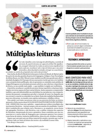 Fundadaem1950
VICTORCIVITA ROBERTOCIVITA
(1907-1990) (1936-2013)
ConselhoEditorial:VictorCivitaNeto(Presidente),ThomazSoutoCorrêa(Vice-Presidente),
AlecsandraZapparoli, GiancarloCivita
PresidentedoGrupoAbril: WalterLongo
DiretoraEditorialePublisherdaAbril:AlecsandraZapparoli
DiretordeOperações: FábioPetrossiGallo
DiretordeAssinaturas:RicardoPerez
DiretoradaCasaCor:LíviaPedreira
DiretordaGoBox:DimasMietto
DiretoradeMercado:IsabelAmorim
DiretordePlanejamento,ControleeOperações:EdilsonSoares
DiretoradeServiçosdeMarketing:AndreaAbelleira
DiretordeTecnologia:CarlosSangiorgio
DiretorEditorial–EstilodeVida:SérgioGwercman
DiretordeRedação:FabioVolpe
Diretor de Arte: Fábio Bosquê Editores: Ana Prado, Fábio Akio Sasaki, Lisandra Matias, Paulo Montoia
Repórter: Ana Lourenço Analista de Informações Gerenciais: Simone Chaves de Toledo Analista de
Informações Gerenciais Jr.: Maria Fernanda Teperdgian Designers: Dânue Falcão, Vitor Inoue Estagiárias:
Giovanna Fontenelle, Marcela Coelho, Sophia Kraenkel Atendimento ao Leitor: Sandra Hadich, Walkiria
Giorgino CTI Andre Luiz Torres, Marcelo Augusto Tavares, Marisa Tomas PRODUTO DIGITAL Gerentes de
Produto: Pedro Moreno e Renata Aguiar
COLABORARAM NESTA EDIÇÃO Consultoria e textos: João Jonas Veiga Sobral e Vicente Castro Pereira
Reportagem: Yuri Vasconcelos Arte: 45 Jujubas (capa) e Tereza Bettinardi (ilustrações) Revisão: Bia Mendes
e texxto comunicação
www.guiadoestudante.com.br
GE PORTUGUÊS 2018 ed.8 (ISBN 978-85-69522-27-0) é uma publicação da Editora Abril. Distribuída em todo o
paíspelaDinapS.A.DistribuidoraNacionaldePublicações,SãoPaulo.
A PUBLICAÇÃO não admite publicidade redacional.
IMPRESSA NA GRÁFICA ABRIL Av. Otaviano Alves de Lima, 4400, CEP 02909-900 – Freguesia do Ó –
São Paulo - SP
 