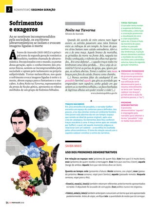 3
52
ROMANTISMO PRIMEIRA GERAÇÃO
GE PORTUGUÊS 2018
Romance regionalista
Autor emblemático do Romantismo brasi-
leiro, José de Alencar produziu sua obra de
acordo com um projeto: o de adaptar a forma
do romance europeu à realidade brasileira. Para
alcançar esse objetivo, Alencar privilegiou te-
mas e cenários nacionais, em um mapeamento
completo do Brasil nas páginas da ficção. Uma
das maiores contribuições desse autor foi tentar
definir a identidade coletiva do país por meio
da representação de elementos considerados
tipicamente brasileiros, ligados à fauna, à flora
e às tradições populares de diferentes regiões.
O romance Til ilustra bem as intenções literá-
rias de Alencar. Considerado exemplo de obra
regionalista, o livro registra costumes e modos
de vida característicos de uma localidade do
Brasil afastada dos grandes centros urbanos.
Til
José de Alencar
Capítulo IV
Cerca de uma légua abaixo da confluência do
Atibaia com o Piracicaba, e à margem deste últi-
mo rio, estava situada a fazenda das Palmas.
Ficava no seio de uma bela floresta virgem, por-
ventura a mais vasta e frondosa, das que então
contava a província de São Paulo, e foram con-
vertidas a ferro e fogo em campos de cultura. (...)
Daí partiam pelo caminho d’água as expedições
que os arrojados paulistas levavam às regiões des-
conhecidas do Cuiabá, descortinando o deserto, e
rasgando as entranhas da terra virgem, para ar-
rancar-lhe as fezes, que o mundo chama ouro (...)
Capítulo XII
De Berta, que direi? Com todos brincava; a to-
dos queria bem, e sabia repartir-se de modo que
dava a cada um seu quinhão de agrado. Em roda
ferviam os ciúmes de muitos que a ansiavam só
para si, e penavam-se de vê-la desejada e queri-
da de tantos. Mas como um sorriso ela trocava
tais zelos em extremos de dedicação, e o pleito já
não era de quem mais recebesse carinho, e sim de
quem mais daria em sacrifício. (...)
Capítulo XV
Era medonha a catadura de Jão Fera quando
voltou-se.
A fauce hiante do tigre, sedento de sangue,
oualínguabífidadacascavel,asilvar,nãores-
pirava a sanha e ferocidade que desprendia-se
daquela fisionomia intumescida pela fúria.
Berta, ao primeiro relance, sentiu-se transida
de horror; e o impulso foi precipitar-se, fugir, es-
capar a essa visão que a espavoria. Reagiu, po-
rém, a altivez de sua alma e a fé que a inspirava.
Capítulo XVI
No terreiro das Palmas arde a grande fogueira.
É noite de São João.
Noite das sortes consoladoras, dos folguedos
ao relento, dos brincados misteriosos. (...)
Noite, enfim, dos mastros enramados, dos fo-
gos de artifício, dos logros e estripulias.
Outrora, na infância deste século, já caquético,
tu eras festa de amor e da gulodice, o enlevo dos
namorados, dos comilões e dos meninos, que ar-
remedavam uns e outros.
LPM, 2012
A história de Til (1872) se passa em uma fazenda
do interior paulista. A protagonista Berta, também
chamada de Til, encarna a heroína virtuosa e capaz de
interagir com os elementos naturais. A obra valoriza a
natureza e o eterno conflito entre o bem e o mal.
REGIONALISMO
Os escritores românticos
valorizam a natureza
local e exploram as
imagens ligadas à
nacionalidade. José
de Alencar combina
a descrição de
paisagens naturais
com a apresentação de
informações históricas
sobre a região.
INFORMAÇÕES
HISTÓRICAS
O autor, ao retratar os
costumes e a tradição
do interior paulista,
recupera a figura dos
bandeirantes, vistos
neste trecho como
desbravadores do
território nacional,
em busca de ouro.
HEROÍNA ROMÂNTICA
A protagonista Berta
é a típica heroína
romântica, idealizada.
Ela representa o polo da
bondade e da pureza
no romance.
JÃO FERA
O personagem, também
conhecido como Bugre,
é um temido capanga.
Encarna a imagem de um
sujeito aparentemente
grotesco e feroz, por
um lado, e do valente
protetor da heroína,
por outro.
CONCORDÂNCIA VERBAL
A forma verbal respirava
aparece no singular
devido ao emprego da
conjunção alternativa
ou no sujeito da oração
(referindo-se ou à goela
do tigre ou à língua da
cascavel). Esse verbo
deveria estar no plural
se o conectivo fosse a
conjunção aditiva e, que
faria referência aos dois
núcleos do sujeito (A
goela faminta do tigre
e a língua fendida da
cascavel não respiravam
a sanha e ferocidade).
COSTUMES POPULARES
Além de descrever a
fauna e a flora brasileiras,
ou dar informações
históricas, o projeto
ficcional de Alencar
inclui a descrição de
antigas festas e costumes
populares. O objetivo é
valorizar e preservar o
passado nacional.
INTERLOCUÇÃO
O narrador utiliza o
pronome de segunda
pessoa (tu) para se dirigir
à noite de São João,
evocada e personificada
como uma tradição
genuinamente brasileira.
REGÊNCIA VERBAL
O verbo escapar é
transitivo indireto (exige
a preposição a ou o
complemento de algo).
Veja mais no Saiba mais
ao lado.








 