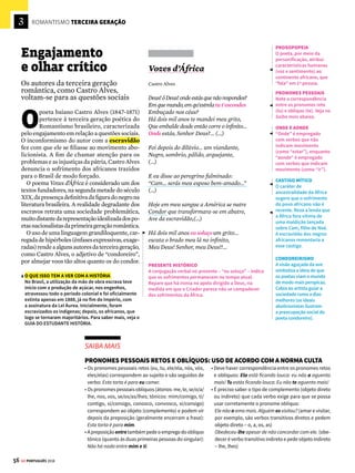 3
54 GE PORTUGUÊS 2018
ROMANTISMO SEGUNDA GERAÇÃO
Á
lvares de Azevedo (1831-1852) é o princi-
pal nome da segunda geração romântica
brasileira, também chamada de ultrarro-
mântica.Decepcionadoscomomundo,ospoetas
dessa geração, após o conhecimento dos pra-
zeres físicos, sentem-se incompreendidos pela
sociedade e optam pelo isolamento na própria
subjetividade. Textos melancólicos, nos quais
o sofrimento evoca imagens ligadas à noite e à
morte, abrem espaço para o fantasioso e o ma-
cabro. A obra Noite na Taverna, representativa
da prosa de ficção gótica, apresenta os relatos
mórbidos de um grupo de boêmios bêbados.
Noite na Taverna
Álvares de Azevedo
Quando dei acordo de mim estava num lugar
escuro: as estrelas passavam seus raios brancos
entre as vidraças de um templo. As luzes de qua-
tro círios batiam num caixão entreaberto. Abri-o:
era o de uma moça. Aquele branco da mortalha,
as grinaldas da morte na fronte dela, naquela tez
lívidaeembaçada,ovidrentodosolhosmalaperta-
dos... Era uma defunta! ... e aqueles traços todos me
lembraram uma ideia perdida... – Era o anjo do ce-
mitério? Cerrei as portas da igreja, que, ignoro por
que, eu achara abertas. Tomei o cadáver nos meus
braços para fora do caixão. Pesava como chumbo.
(...) Nunca ouvistes falar da catalepsia? É um
pesadelo horrível aquele que gira ao acordado que
emparedam num sepulcro; sonho gelado em que
sentem se os membros tolhidos, e as faces banhadas
de lágrimas alheias sem poder revelar a vida! (...)
www.dominiopublico.gov.br
TIPOS TEXTUAIS
O narrador tenta manter
o suspense da história.
Combinadas, a descrição
e a narração promovem
a visualização da cena
e criam expectativa
sobre ela. O texto é fruto
da memória do autor;
verbos no passado
auxiliam a recuperação
das lembranças. A junção
desses elementos acentua
a morbidez da narrativa,
em linha com a atmosfera
soturna, típica da segunda
geração romântica.
PRONOME POSSESSIVO
Observe o uso enfático
do pronome possessivo
“meus”, uma vez que
sua utilização seria
desnecessária (pois o
mesmo entendimento
se teria com “tomei o
cadáver nos braços”,
já indicando a ação da
primeira pessoa, o “eu”).
PRONOME
DEMONSTRATIVO
O pronome
demonstrativo “aquele”
é empregado pelo
narrador para retomar o
termo “pesadelo” (veja
no Saiba mais abaixo).
TRAÇOS MACABROS
Em uma atmosfera de pesadelo, o narrador Solfieri
encontra um espaço de contornos pouco definidos. Aos
poucos, a luz das estrelas revela um ambiente fúnebre.
Uma jovem está adormecida em um templo (espaço
que remete ao ideal de pureza virginal), após uma
crise de catalepsia. Os elementos descritos conferem
traços macabros à cena. A moça revive após ser violada
por Solfieri, o qual, até aquele momento, julgava se
relacionar com um cadáver – a necrofilia era exaltada
pelos ultrarromânticos. O tema da relação sexual com o
suposto cadáver constitui o centro da narrativa.



SAIBA MAIS
USO DOS PRONOMES DEMONSTRATIVOS
Em relação ao espaço: este (próximo de quem fala: Este livro que li é muito bom);
esse (próximo de quem recebe a mensagem: Esse livro que você leu é bom); aquele
(longe de ambos: Aquele livro que não lemos deve ser bom).
Quanto ao tempo: este (presente e futuro: Nesta semana, vou viajar); esse (passa-
do próximo: Nessa semana, viajei para Santos); aquele (passado remoto: Naquela
semana, viajei para o Rio).
• Esse(s), essa(s), isso(s) também retomam referentes anteriormente apresentados
no texto: O deputado foi acusado de corrupção. Esse político nunca me enganou.
• Este(s),esta(s),isto(s)tambémantecipameanunciamumtermoqueseráapresentado
posteriormente: Antesdeviajar,verifiqueisto:aquantidadedemalasqueirácarregar.
Sofrimentos
e exageros
Ao se sentirem incompreendidos
pela sociedade, os escritores
ultrarromânticos se isolam e evocam
imagens ligadas à morte
 