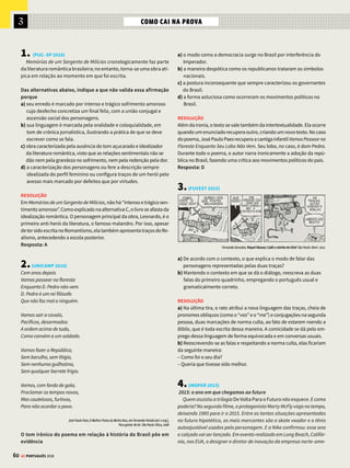 3
58 GE PORTUGUÊS 2018
ROMANTISMO TERCEIRA GERAÇÃO
Manuel Antônio de Almeida
O escritor Manuel Antônio de Almeida (1830-
1861) publica Memórias de um Sargento de Mi-
lícias em folhetim, entre 1852 e 1853. Apesar de
se situar em pleno Romantismo, essa obra foge
completamente ao ideário literário de sua época
e assinala uma transição para o Realismo. Se há
traços românticos no romance, eles estão no
tom irônico e satírico que assume o narrador.
Os personagens utilizam a linguagem coloquial
e vivem situações típicas do cotidiano da cidade
do Rio de Janeiro do século XIX.
Memórias de um
Sargento de Milícias
Manuel Antônio de Almeida
(...) Voltemos a saber o que foi feito do Leonardo, a
quem deixamos na ocasião em que fora arrancado
pelo Vidigal dos braços do amor e da folia.
O Vidigal tinha-o posto diante de si, ao lado de
um granadeiro, e marchava poucos passos atrás.
(...)
Quem estivesse muito atento havia de notar que
algumasvezesoLeonardoparecia,aindaquemuito
ligeiramente, apressar o passo, que outras vezes o
retardava, que seu olhar e sua cabeça voltavam-se
de vez em quando, quase imperceptivelmente, para
aesquerdaouparaadireita.OVidigal,aquemnada
disto escapava, achava em todas estas ocasiões
pretextos para dar sinais de si; tossia, pisava mais
forte,arrastavanochãoochapéu-de-solquesempre
trazianamão,comoquemqueriadizeraoLeonardo,
respondendo aos seus pensamentos íntimos:
– Cuidado! eu aqui estou. – E o Leonardo enten-
dia tudo aquilo às mil maravilhas (...) Entretanto
nem por isso abandonava a sua ideia: queria fugir.
(...)
O pobre rapaz (...) suava mais do que no dia em
que fez a primeira declaração de amor a Luisinha.
Só havia na sua vida um transe a que assemelhava,
aquele em que então se achava, era o que se havia
passado, quando criança, naquele meio segundo
que levara a percorrer o espaço nas asas do tre-
mendo pontapé que lhe dera seu pai.
Repentinamente uma circunstância veio fa-
vorecê-lo. Não sabemos por que causa ouviu-se
um grande alarido na rua: gritos, assovios e car-
reiras. O Leonardo teve uma espécie de vertigem:
zuniram-lhe os ouvidos, escureceram-se-lhe os
olhos, e… dando um encontrão no granadeiro que
estava perto dele, desatou a correr. O Vidigal deu
um salto, e estendeu o braço para o agarrar; mas
apenas roçou-lhe com a ponta dos dedos pelas
costas. O rapaz tinha calculado bem: o Vidigal
distraiu-se com o ruído que se fizera na rua, e
aproveitou a ocasião. O Vidigal e os granadei-
ros soltaram-se imediatamente em seu alcance:
o Leonardo embarafustou pelo primeiro corredor
que achou aberto; os seus perseguidores entraram
incontinenti atrás dele, e subiram em tropel o pri-
meiro lance da escada. (...)
ORDEM E DESORDEM
O romance oscila entre
dois polos: a conduta
oficial do major Vidigal
e as malandragens
cometidas pelo povo – e
principalmente pelos
Leonardos. Para o crítico
Antonio Candido, é como
se o Rio de Janeiro do
tempo do rei estivesse
dividido entre o mundo da
ordem e o da desordem.
PRONOMES RELATIVOS
Eles são usados para
substituir um referente,
no processo de conexão de
sentenças, para encadear
os acontecimentos.
Ex.: Leonardo apressava
o passo, que ora
desacelerava; neste caso,
“que” se refere a
“o passo”.
A FIGURA DO MALANDRO
Leonardo Pataca e
seu filho são típicos
malandros brasileiros.
No romance, transgridem
com frequência as
normas sociais de
conduta. O romance não
tem intenção moralizante
e os malandros nem
sempre sentem culpa
por seus atos.
PRONOME
DEMONSTRATIVO
“Aquilo” é utilizado para
retomar o poder exercido
pelo Major Vidigal numa
situação de imposição da
autoridade (assinala que
Leonardo compreendia
as atitudes de poder e
comando do Major).
PRONOME PESSOAL
Nos exemplos ao lado,
o pronome pessoal
oblíquo “lhe” funciona
como pronome
possessivo (zuniram
os seus ouvidos,
escureceram-se os
seus olhos etc.). Já em
“que lhe dera seu pai”,
ele é objeto indireto
(designando o pontapé
que o pai dera em
Leonardinho).
Neste romance, surge, pela primeira vez na literatura
nacional, a figura do malandro, com episódios repletos
de humor e aventura.








JEITINHO BRASILEIRO
Os personagens de Memórias de
um Sargento de Milícias estão
sempre tentando se dar bem
na vida, mesmo que, para isso,
precisem recorrer a meios pouco
lícitos ou convencionais.
É o mundo brasileiro dos arranjos
e do jeitinho.
COSTUMES
No decorrer do romance, são
descritos diversos costumes
comuns no Rio de Janeiro da
época de dom João VI, como
festas populares e modos
de viver que se modificaram
com o passar do anos.
Muitas vezes, nota-se certo
saudosismo nos comentários
do narrador.
POR QUE
Há diferentes grafias
para “porque”. Neste caso,
a utilização de por que
expressa dúvida (veja no
Saiba mais da pág. ao lado).
 