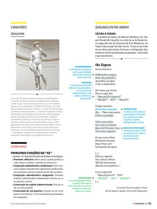 83
GE PORTUGUÊS 2018
DIÁLOGO ENTRE OBRAS
PRECONCEITO RACIAL
NA LITERATURA BRASILEIRA
BrásCubas,narrador-personagemdoromanceMe-
móriasPóstumasdeBrásCubas,deMachadodeAssis
(vejamaisnapág.66),aorelatarlembrançasdainfân-
cia,ofereceumretratocrueleirônicodotratamento
conferidoaosnegrosescravizadosnoBrasil.Noinício
do livro, Brás Cubas conta como, antes da abolição
da escravatura, ele maltratava os empregados de
casa,incluindoumgarotonegrochamadoPrudêncio,
tratado como cavalinho pelo pequeno patrão. Mais
adiante,noromance,Prudêncio,jáadulto,reproduzas
relaçõeshierárquicasinjustasentresenhoreescravo
ao castigar fisicamente um homem negro.
Memórias Póstumas
de Brás Cubas
Machado de Assis
Capítulo XI – O menino é pai do homem
Cresci; e nisso é que a família não interveio;
cresci naturalmente, como crescem as magnólias
e os gatos. Talvez os gatos são menos matreiros,
e, com certeza, as magnólias são menos inquietas
do que eu era na minha infância. Um poeta dizia
que o menino é pai do homem. Se isso é verdade,
vejamos alguns lineamentos do menino.
Desde os cinco anos merecera eu a alcunha de
“menino-diabo”; e verdadeiramente não era ou-
tra coisa; fui dos mais malignos do meu tempo,
arguto, indiscreto, traquinas e voluntarioso. Por
exemplo, um dia quebrei a cabeça de uma es-
crava, porque me negara uma colher de doce de
coco que estava fazendo, e, não contente com o
malefício, deitei um punhado de cinza ao tacho,
e, não satisfeito da travessura, fui dizer à minha
mãe que a escrava é que estragara o doce “por
pirraça”; e eu tinha apenas seis anos. Prudêncio,
um moleque de casa, era o meu cavalo de todos
os dias; punha as mãos no chão, recebia um cor-
del nos queixos, à guisa de freio, eu trepava-lhe
ao dorso, com uma varinha na mão, fustigava-o,
dava mil voltas a um e outro lado, e ele obedecia
– algumas vezes gemendo –, mas obedecia sem
dizer palavra, ou, quando muito, um “ai, nho-
nhô!”, ao que eu retorquia: “Cala a boca, besta!”
Editora Moderna, 2012.
DISCRIMINAÇÃO
Brás Cubas reproduz a
hierarquia entre senhor
e escravo ao submeter
Prudêncio aos seus
caprichos. Negrinha
também é explorada
pelos desmandos dos
senhores brancos.
ASPAS
São usadas para marcar
a diferença entre a voz
do narrador e a fala das
personagens. Prudêncio
é retratado como alguém
que não tem direito de
expressão; já a fala de
Brás Cubas revela a tirania
do protagonista.
PINTURA
CONEXÕES
A obra Palmatória, do francês Jean Baptiste Debret, que
esteve no Brasil entre 1816 e 1831, mostra escravos em
um ambiente de trabalho fora das senzalas. Observe que
entre eles há um que está sendo disciplinado com base
em castigo físico, com o uso da palmatória. Era comum a
existência de relações hostis entre brancos, senhores de
escravos, e negros, tanto no ambiente familiar, como na
passagem de Memórias Póstumas de Brás Cubas, quanto
no profissional, conforme retrata a pintura.
SAIBA MAIS
ORAÇÕES COORDENADAS
Algumas orações, apesar de independentes sintatica-
mente, apresentam relações de sentido, evidenciadas
pelas conjunções que as articulam. Trata-se das orações
coordenadas, classificadas em cinco tipos:
Aditivas: Adicionamideiaseinformações.Ex.: Acriança
nascera na senzala e fora criada pela dona da casa.
Adversativas: Estabelecem oposição entre ideias e
informações. Ex.: Dona Inácia aparentava bondade,
mas não admitia choro de criança.
Alternativas: Apresentamalternânciadeideiaseinfor-
mações. Ex.: A mesma palavra ora provocava risadas,
ora provocava castigos.
Explicativas: Apresentam uma explicação para um
fato. Ex.: A menina se escondia porque a patroa não
gostava de crianças.
Conclusivas: Explicitam a conclusão de um raciocí-
nio. Ex.: Dona Inácia era preconceituosa, portanto não
gostava da menina.


ADJETIVAÇÃO
O narrador-personagem
descreve a si próprio e
emprega adjetivos para
destacar suas próprias
características quando era
criança. Os defeitos são
vistos como qualidades,
o que evidencia o caráter
duvidoso de Brás Cubas.
DEBRET/REPRODUÇÃO
 