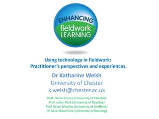 Using technology in fieldwork:  Practitioner’s perspectives and experiences. Dr Katharine WelshUniversity of Chester k.welsh@chester.ac.uk Prof. Derek France (University of Chester)Prof. Julian Park (University of Reading)Prof. Brian Whalley (University of Sheffield)Dr Alice Mauchline (University of Reading) 