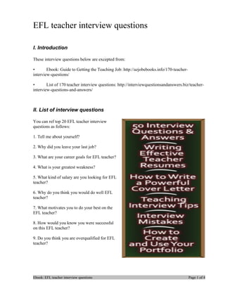 EFL teacher interview questions

I. Introduction

These interview questions below are excepted from:

•       Ebook: Guide to Getting the Teaching Job: http://azjobebooks.info/170-teacher-
interview-questions/

•       List of 170 teacher interview questions: http://interviewquestionsandanswers.biz/teacher-
interview-questions-and-answers/



II. List of interview questions

You can ref top 20 EFL teacher interview
questions as follows:

1. Tell me about yourself?

2. Why did you leave your last job?

3. What are your career goals for EFL teacher?

4. What is your greatest weakness?

5. What kind of salary are you looking for EFL
teacher?

6. Why do you think you would do well EFL
teacher?

7. What motivates you to do your best on the
EFL teacher?

8. How would you know you were successful
on this EFL teacher?

9. Do you think you are overqualified for EFL
teacher?




Ebook: EFL teacher interview questions                                                   Page 1 of 4
 