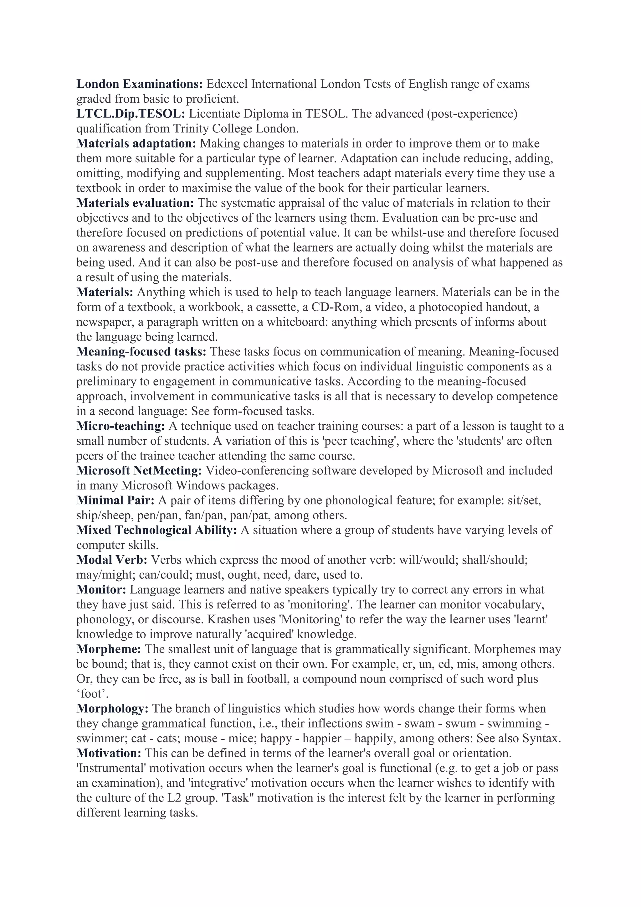 London Examinations: Edexcel International London Tests of English range of exams
graded from basic to proficient.
LTCL.Dip.TESOL: Licentiate Diploma in TESOL. The advanced (post-experience)
qualification from Trinity College London.
Materials adaptation: Making changes to materials in order to improve them or to make
them more suitable for a particular type of learner. Adaptation can include reducing, adding,
omitting, modifying and supplementing. Most teachers adapt materials every time they use a
textbook in order to maximise the value of the book for their particular learners.
Materials evaluation: The systematic appraisal of the value of materials in relation to their
objectives and to the objectives of the learners using them. Evaluation can be pre-use and
therefore focused on predictions of potential value. It can be whilst-use and therefore focused
on awareness and description of what the learners are actually doing whilst the materials are
being used. And it can also be post-use and therefore focused on analysis of what happened as
a result of using the materials.
Materials: Anything which is used to help to teach language learners. Materials can be in the
form of a textbook, a workbook, a cassette, a CD-Rom, a video, a photocopied handout, a
newspaper, a paragraph written on a whiteboard: anything which presents of informs about
the language being learned.
Meaning-focused tasks: These tasks focus on communication of meaning. Meaning-focused
tasks do not provide practice activities which focus on individual linguistic components as a
preliminary to engagement in communicative tasks. According to the meaning-focused
approach, involvement in communicative tasks is all that is necessary to develop competence
in a second language: See form-focused tasks.
Micro-teaching: A technique used on teacher training courses: a part of a lesson is taught to a
small number of students. A variation of this is 'peer teaching', where the 'students' are often
peers of the trainee teacher attending the same course.
Microsoft NetMeeting: Video-conferencing software developed by Microsoft and included
in many Microsoft Windows packages.
Minimal Pair: A pair of items differing by one phonological feature; for example: sit/set,
ship/sheep, pen/pan, fan/pan, pan/pat, among others.
Mixed Technological Ability: A situation where a group of students have varying levels of
computer skills.
Modal Verb: Verbs which express the mood of another verb: will/would; shall/should;
may/might; can/could; must, ought, need, dare, used to.
Monitor: Language learners and native speakers typically try to correct any errors in what
they have just said. This is referred to as 'monitoring'. The learner can monitor vocabulary,
phonology, or discourse. Krashen uses 'Monitoring' to refer the way the learner uses 'learnt'
knowledge to improve naturally 'acquired' knowledge.
Morpheme: The smallest unit of language that is grammatically significant. Morphemes may
be bound; that is, they cannot exist on their own. For example, er, un, ed, mis, among others.
Or, they can be free, as is ball in football, a compound noun comprised of such word plus
„foot‟.
Morphology: The branch of linguistics which studies how words change their forms when
they change grammatical function, i.e., their inflections swim - swam - swum - swimming swimmer; cat - cats; mouse - mice; happy - happier – happily, among others: See also Syntax.
Motivation: This can be defined in terms of the learner's overall goal or orientation.
'Instrumental' motivation occurs when the learner's goal is functional (e.g. to get a job or pass
an examination), and 'integrative' motivation occurs when the learner wishes to identify with
the culture of the L2 group. 'Task" motivation is the interest felt by the learner in performing
different learning tasks.

 