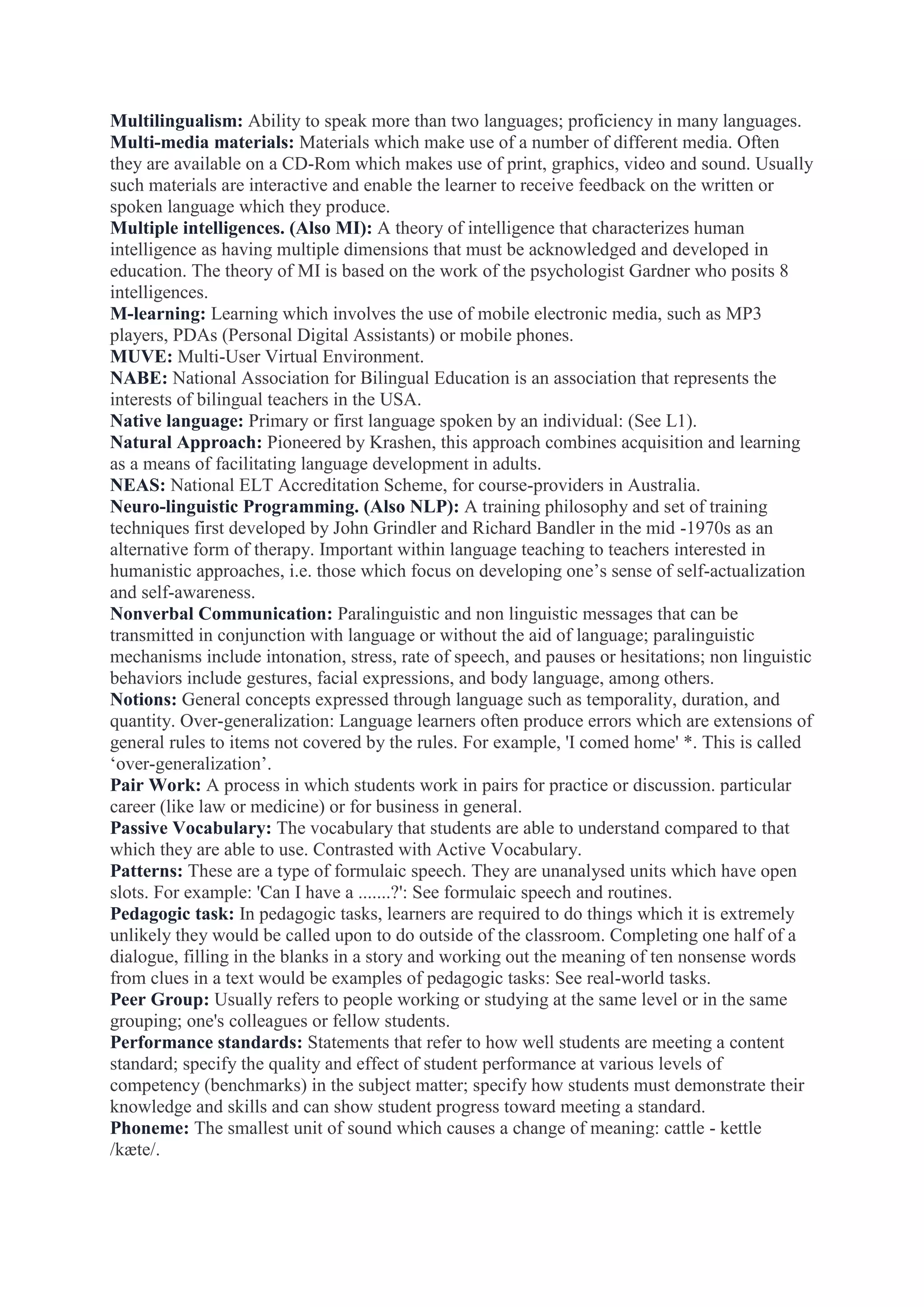 Multilingualism: Ability to speak more than two languages; proficiency in many languages.
Multi-media materials: Materials which make use of a number of different media. Often
they are available on a CD-Rom which makes use of print, graphics, video and sound. Usually
such materials are interactive and enable the learner to receive feedback on the written or
spoken language which they produce.
Multiple intelligences. (Also MI): A theory of intelligence that characterizes human
intelligence as having multiple dimensions that must be acknowledged and developed in
education. The theory of MI is based on the work of the psychologist Gardner who posits 8
intelligences.
M-learning: Learning which involves the use of mobile electronic media, such as MP3
players, PDAs (Personal Digital Assistants) or mobile phones.
MUVE: Multi-User Virtual Environment.
NABE: National Association for Bilingual Education is an association that represents the
interests of bilingual teachers in the USA.
Native language: Primary or first language spoken by an individual: (See L1).
Natural Approach: Pioneered by Krashen, this approach combines acquisition and learning
as a means of facilitating language development in adults.
NEAS: National ELT Accreditation Scheme, for course-providers in Australia.
Neuro-linguistic Programming. (Also NLP): A training philosophy and set of training
techniques first developed by John Grindler and Richard Bandler in the mid -1970s as an
alternative form of therapy. Important within language teaching to teachers interested in
humanistic approaches, i.e. those which focus on developing one‟s sense of self-actualization
and self-awareness.
Nonverbal Communication: Paralinguistic and non linguistic messages that can be
transmitted in conjunction with language or without the aid of language; paralinguistic
mechanisms include intonation, stress, rate of speech, and pauses or hesitations; non linguistic
behaviors include gestures, facial expressions, and body language, among others.
Notions: General concepts expressed through language such as temporality, duration, and
quantity. Over-generalization: Language learners often produce errors which are extensions of
general rules to items not covered by the rules. For example, 'I comed home' *. This is called
„over-generalization‟.
Pair Work: A process in which students work in pairs for practice or discussion. particular
career (like law or medicine) or for business in general.
Passive Vocabulary: The vocabulary that students are able to understand compared to that
which they are able to use. Contrasted with Active Vocabulary.
Patterns: These are a type of formulaic speech. They are unanalysed units which have open
slots. For example: 'Can I have a .......?': See formulaic speech and routines.
Pedagogic task: In pedagogic tasks, learners are required to do things which it is extremely
unlikely they would be called upon to do outside of the classroom. Completing one half of a
dialogue, filling in the blanks in a story and working out the meaning of ten nonsense words
from clues in a text would be examples of pedagogic tasks: See real-world tasks.
Peer Group: Usually refers to people working or studying at the same level or in the same
grouping; one's colleagues or fellow students.
Performance standards: Statements that refer to how well students are meeting a content
standard; specify the quality and effect of student performance at various levels of
competency (benchmarks) in the subject matter; specify how students must demonstrate their
knowledge and skills and can show student progress toward meeting a standard.
Phoneme: The smallest unit of sound which causes a change of meaning: cattle - kettle
/kæte/.

 