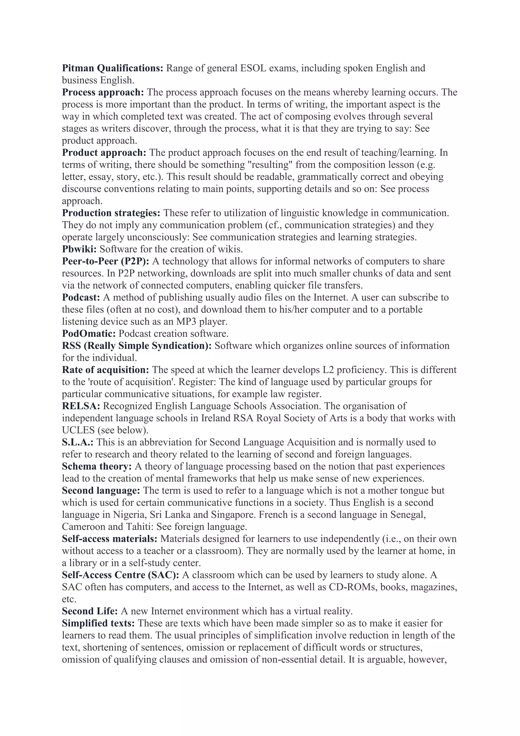 Pitman Qualifications: Range of general ESOL exams, including spoken English and
business English.
Process approach: The process approach focuses on the means whereby learning occurs. The
process is more important than the product. In terms of writing, the important aspect is the
way in which completed text was created. The act of composing evolves through several
stages as writers discover, through the process, what it is that they are trying to say: See
product approach.
Product approach: The product approach focuses on the end result of teaching/learning. In
terms of writing, there should be something "resulting" from the composition lesson (e.g.
letter, essay, story, etc.). This result should be readable, grammatically correct and obeying
discourse conventions relating to main points, supporting details and so on: See process
approach.
Production strategies: These refer to utilization of linguistic knowledge in communication.
They do not imply any communication problem (cf., communication strategies) and they
operate largely unconsciously: See communication strategies and learning strategies.
Pbwiki: Software for the creation of wikis.
Peer-to-Peer (P2P): A technology that allows for informal networks of computers to share
resources. In P2P networking, downloads are split into much smaller chunks of data and sent
via the network of connected computers, enabling quicker file transfers.
Podcast: A method of publishing usually audio files on the Internet. A user can subscribe to
these files (often at no cost), and download them to his/her computer and to a portable
listening device such as an MP3 player.
PodOmatic: Podcast creation software.
RSS (Really Simple Syndication): Software which organizes online sources of information
for the individual.
Rate of acquisition: The speed at which the learner develops L2 proficiency. This is different
to the 'route of acquisition'. Register: The kind of language used by particular groups for
particular communicative situations, for example law register.
RELSA: Recognized English Language Schools Association. The organisation of
independent language schools in Ireland RSA Royal Society of Arts is a body that works with
UCLES (see below).
S.L.A.: This is an abbreviation for Second Language Acquisition and is normally used to
refer to research and theory related to the learning of second and foreign languages.
Schema theory: A theory of language processing based on the notion that past experiences
lead to the creation of mental frameworks that help us make sense of new experiences.
Second language: The term is used to refer to a language which is not a mother tongue but
which is used for certain communicative functions in a society. Thus English is a second
language in Nigeria, Sri Lanka and Singapore. French is a second language in Senegal,
Cameroon and Tahiti: See foreign language.
Self-access materials: Materials designed for learners to use independently (i.e., on their own
without access to a teacher or a classroom). They are normally used by the learner at home, in
a library or in a self-study center.
Self-Access Centre (SAC): A classroom which can be used by learners to study alone. A
SAC often has computers, and access to the Internet, as well as CD-ROMs, books, magazines,
etc.
Second Life: A new Internet environment which has a virtual reality.
Simplified texts: These are texts which have been made simpler so as to make it easier for
learners to read them. The usual principles of simplification involve reduction in length of the
text, shortening of sentences, omission or replacement of difficult words or structures,
omission of qualifying clauses and omission of non-essential detail. It is arguable, however,

 
