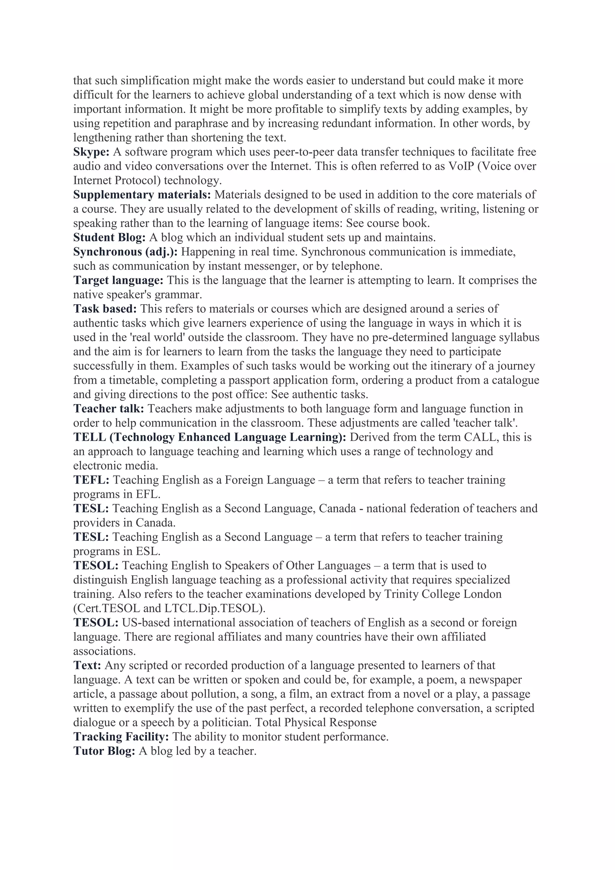 that such simplification might make the words easier to understand but could make it more
difficult for the learners to achieve global understanding of a text which is now dense with
important information. It might be more profitable to simplify texts by adding examples, by
using repetition and paraphrase and by increasing redundant information. In other words, by
lengthening rather than shortening the text.
Skype: A software program which uses peer-to-peer data transfer techniques to facilitate free
audio and video conversations over the Internet. This is often referred to as VoIP (Voice over
Internet Protocol) technology.
Supplementary materials: Materials designed to be used in addition to the core materials of
a course. They are usually related to the development of skills of reading, writing, listening or
speaking rather than to the learning of language items: See course book.
Student Blog: A blog which an individual student sets up and maintains.
Synchronous (adj.): Happening in real time. Synchronous communication is immediate,
such as communication by instant messenger, or by telephone.
Target language: This is the language that the learner is attempting to learn. It comprises the
native speaker's grammar.
Task based: This refers to materials or courses which are designed around a series of
authentic tasks which give learners experience of using the language in ways in which it is
used in the 'real world' outside the classroom. They have no pre-determined language syllabus
and the aim is for learners to learn from the tasks the language they need to participate
successfully in them. Examples of such tasks would be working out the itinerary of a journey
from a timetable, completing a passport application form, ordering a product from a catalogue
and giving directions to the post office: See authentic tasks.
Teacher talk: Teachers make adjustments to both language form and language function in
order to help communication in the classroom. These adjustments are called 'teacher talk'.
TELL (Technology Enhanced Language Learning): Derived from the term CALL, this is
an approach to language teaching and learning which uses a range of technology and
electronic media.
TEFL: Teaching English as a Foreign Language – a term that refers to teacher training
programs in EFL.
TESL: Teaching English as a Second Language, Canada - national federation of teachers and
providers in Canada.
TESL: Teaching English as a Second Language – a term that refers to teacher training
programs in ESL.
TESOL: Teaching English to Speakers of Other Languages – a term that is used to
distinguish English language teaching as a professional activity that requires specialized
training. Also refers to the teacher examinations developed by Trinity College London
(Cert.TESOL and LTCL.Dip.TESOL).
TESOL: US-based international association of teachers of English as a second or foreign
language. There are regional affiliates and many countries have their own affiliated
associations.
Text: Any scripted or recorded production of a language presented to learners of that
language. A text can be written or spoken and could be, for example, a poem, a newspaper
article, a passage about pollution, a song, a film, an extract from a novel or a play, a passage
written to exemplify the use of the past perfect, a recorded telephone conversation, a scripted
dialogue or a speech by a politician. Total Physical Response
Tracking Facility: The ability to monitor student performance.
Tutor Blog: A blog led by a teacher.

 