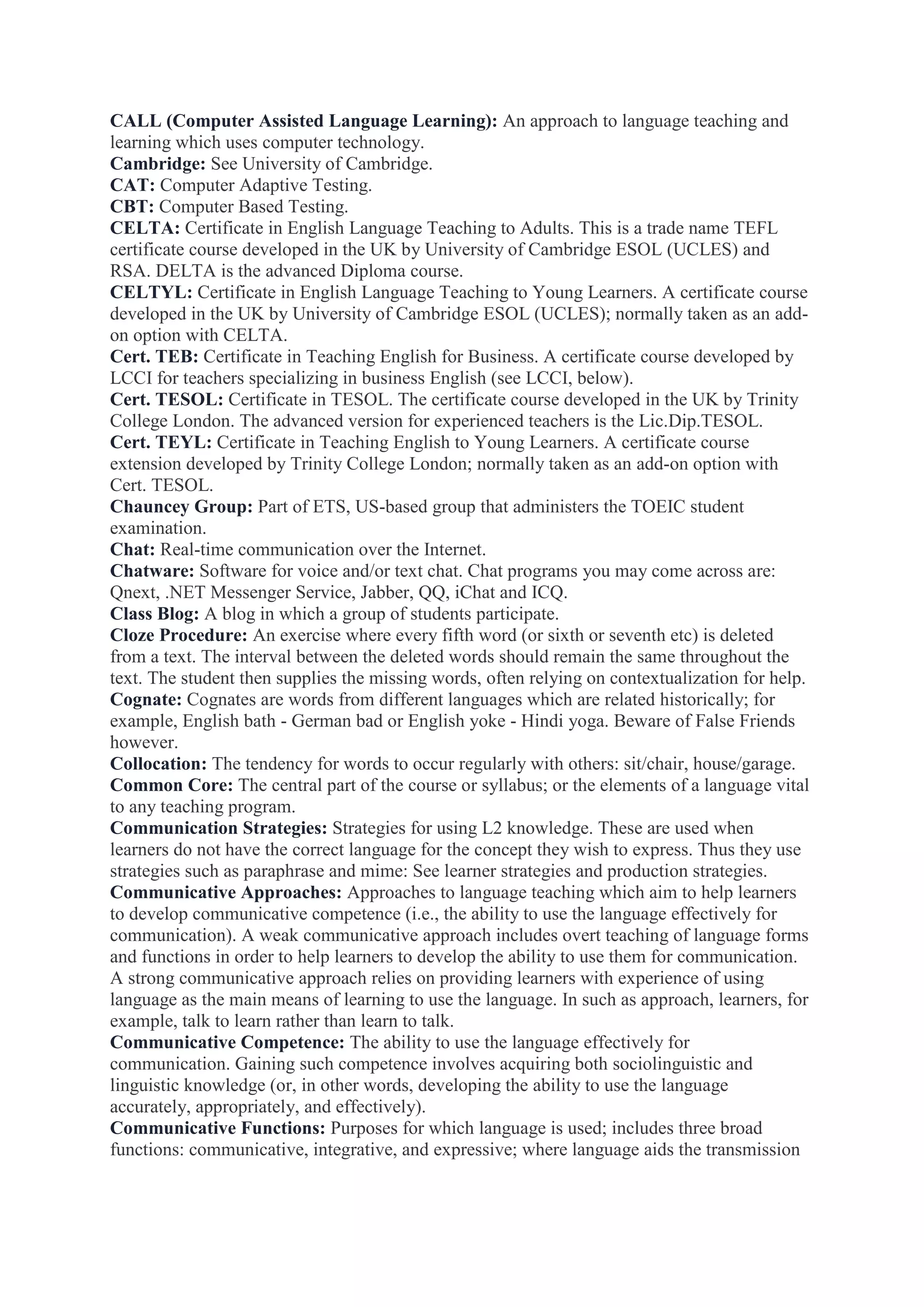 CALL (Computer Assisted Language Learning): An approach to language teaching and
learning which uses computer technology.
Cambridge: See University of Cambridge.
CAT: Computer Adaptive Testing.
CBT: Computer Based Testing.
CELTA: Certificate in English Language Teaching to Adults. This is a trade name TEFL
certificate course developed in the UK by University of Cambridge ESOL (UCLES) and
RSA. DELTA is the advanced Diploma course.
CELTYL: Certificate in English Language Teaching to Young Learners. A certificate course
developed in the UK by University of Cambridge ESOL (UCLES); normally taken as an addon option with CELTA.
Cert. TEB: Certificate in Teaching English for Business. A certificate course developed by
LCCI for teachers specializing in business English (see LCCI, below).
Cert. TESOL: Certificate in TESOL. The certificate course developed in the UK by Trinity
College London. The advanced version for experienced teachers is the Lic.Dip.TESOL.
Cert. TEYL: Certificate in Teaching English to Young Learners. A certificate course
extension developed by Trinity College London; normally taken as an add-on option with
Cert. TESOL.
Chauncey Group: Part of ETS, US-based group that administers the TOEIC student
examination.
Chat: Real-time communication over the Internet.
Chatware: Software for voice and/or text chat. Chat programs you may come across are:
Qnext, .NET Messenger Service, Jabber, QQ, iChat and ICQ.
Class Blog: A blog in which a group of students participate.
Cloze Procedure: An exercise where every fifth word (or sixth or seventh etc) is deleted
from a text. The interval between the deleted words should remain the same throughout the
text. The student then supplies the missing words, often relying on contextualization for help.
Cognate: Cognates are words from different languages which are related historically; for
example, English bath - German bad or English yoke - Hindi yoga. Beware of False Friends
however.
Collocation: The tendency for words to occur regularly with others: sit/chair, house/garage.
Common Core: The central part of the course or syllabus; or the elements of a language vital
to any teaching program.
Communication Strategies: Strategies for using L2 knowledge. These are used when
learners do not have the correct language for the concept they wish to express. Thus they use
strategies such as paraphrase and mime: See learner strategies and production strategies.
Communicative Approaches: Approaches to language teaching which aim to help learners
to develop communicative competence (i.e., the ability to use the language effectively for
communication). A weak communicative approach includes overt teaching of language forms
and functions in order to help learners to develop the ability to use them for communication.
A strong communicative approach relies on providing learners with experience of using
language as the main means of learning to use the language. In such as approach, learners, for
example, talk to learn rather than learn to talk.
Communicative Competence: The ability to use the language effectively for
communication. Gaining such competence involves acquiring both sociolinguistic and
linguistic knowledge (or, in other words, developing the ability to use the language
accurately, appropriately, and effectively).
Communicative Functions: Purposes for which language is used; includes three broad
functions: communicative, integrative, and expressive; where language aids the transmission

 