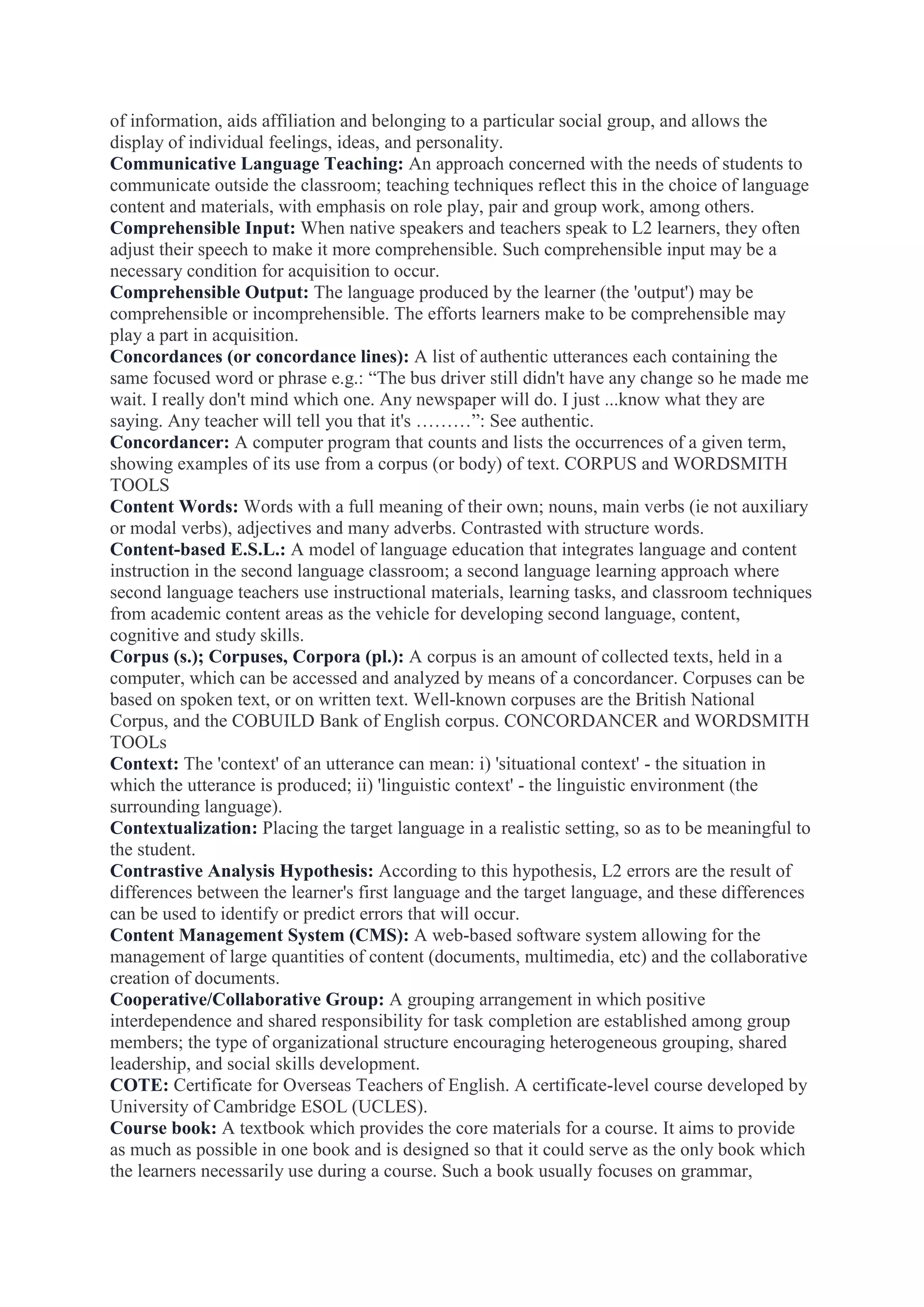 of information, aids affiliation and belonging to a particular social group, and allows the
display of individual feelings, ideas, and personality.
Communicative Language Teaching: An approach concerned with the needs of students to
communicate outside the classroom; teaching techniques reflect this in the choice of language
content and materials, with emphasis on role play, pair and group work, among others.
Comprehensible Input: When native speakers and teachers speak to L2 learners, they often
adjust their speech to make it more comprehensible. Such comprehensible input may be a
necessary condition for acquisition to occur.
Comprehensible Output: The language produced by the learner (the 'output') may be
comprehensible or incomprehensible. The efforts learners make to be comprehensible may
play a part in acquisition.
Concordances (or concordance lines): A list of authentic utterances each containing the
same focused word or phrase e.g.: “The bus driver still didn't have any change so he made me
wait. I really don't mind which one. Any newspaper will do. I just ...know what they are
saying. Any teacher will tell you that it's ………”: See authentic.
Concordancer: A computer program that counts and lists the occurrences of a given term,
showing examples of its use from a corpus (or body) of text. CORPUS and WORDSMITH
TOOLS
Content Words: Words with a full meaning of their own; nouns, main verbs (ie not auxiliary
or modal verbs), adjectives and many adverbs. Contrasted with structure words.
Content-based E.S.L.: A model of language education that integrates language and content
instruction in the second language classroom; a second language learning approach where
second language teachers use instructional materials, learning tasks, and classroom techniques
from academic content areas as the vehicle for developing second language, content,
cognitive and study skills.
Corpus (s.); Corpuses, Corpora (pl.): A corpus is an amount of collected texts, held in a
computer, which can be accessed and analyzed by means of a concordancer. Corpuses can be
based on spoken text, or on written text. Well-known corpuses are the British National
Corpus, and the COBUILD Bank of English corpus. CONCORDANCER and WORDSMITH
TOOLs
Context: The 'context' of an utterance can mean: i) 'situational context' - the situation in
which the utterance is produced; ii) 'linguistic context' - the linguistic environment (the
surrounding language).
Contextualization: Placing the target language in a realistic setting, so as to be meaningful to
the student.
Contrastive Analysis Hypothesis: According to this hypothesis, L2 errors are the result of
differences between the learner's first language and the target language, and these differences
can be used to identify or predict errors that will occur.
Content Management System (CMS): A web-based software system allowing for the
management of large quantities of content (documents, multimedia, etc) and the collaborative
creation of documents.
Cooperative/Collaborative Group: A grouping arrangement in which positive
interdependence and shared responsibility for task completion are established among group
members; the type of organizational structure encouraging heterogeneous grouping, shared
leadership, and social skills development.
COTE: Certificate for Overseas Teachers of English. A certificate-level course developed by
University of Cambridge ESOL (UCLES).
Course book: A textbook which provides the core materials for a course. It aims to provide
as much as possible in one book and is designed so that it could serve as the only book which
the learners necessarily use during a course. Such a book usually focuses on grammar,

 
