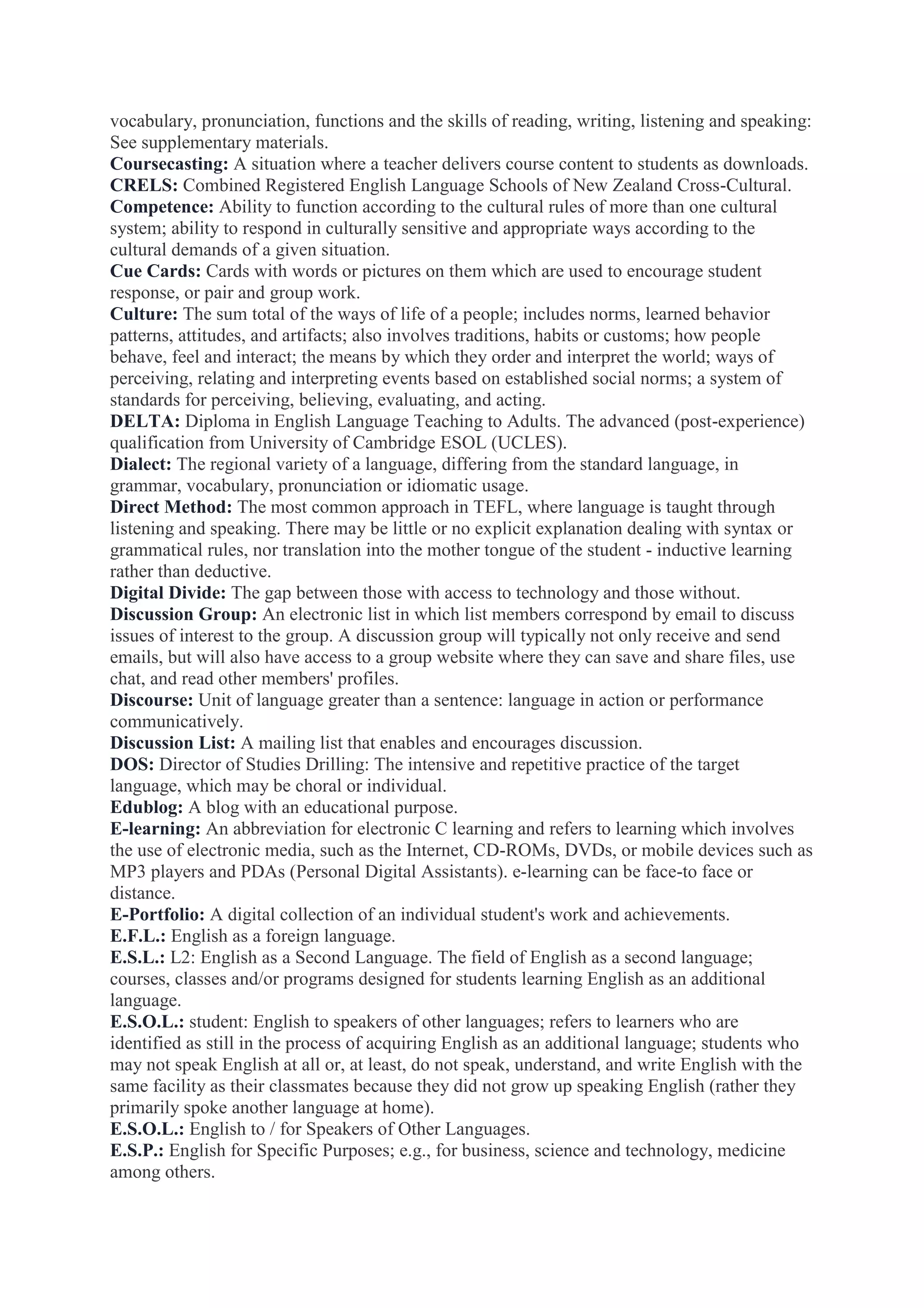 vocabulary, pronunciation, functions and the skills of reading, writing, listening and speaking:
See supplementary materials.
Coursecasting: A situation where a teacher delivers course content to students as downloads.
CRELS: Combined Registered English Language Schools of New Zealand Cross-Cultural.
Competence: Ability to function according to the cultural rules of more than one cultural
system; ability to respond in culturally sensitive and appropriate ways according to the
cultural demands of a given situation.
Cue Cards: Cards with words or pictures on them which are used to encourage student
response, or pair and group work.
Culture: The sum total of the ways of life of a people; includes norms, learned behavior
patterns, attitudes, and artifacts; also involves traditions, habits or customs; how people
behave, feel and interact; the means by which they order and interpret the world; ways of
perceiving, relating and interpreting events based on established social norms; a system of
standards for perceiving, believing, evaluating, and acting.
DELTA: Diploma in English Language Teaching to Adults. The advanced (post-experience)
qualification from University of Cambridge ESOL (UCLES).
Dialect: The regional variety of a language, differing from the standard language, in
grammar, vocabulary, pronunciation or idiomatic usage.
Direct Method: The most common approach in TEFL, where language is taught through
listening and speaking. There may be little or no explicit explanation dealing with syntax or
grammatical rules, nor translation into the mother tongue of the student - inductive learning
rather than deductive.
Digital Divide: The gap between those with access to technology and those without.
Discussion Group: An electronic list in which list members correspond by email to discuss
issues of interest to the group. A discussion group will typically not only receive and send
emails, but will also have access to a group website where they can save and share files, use
chat, and read other members' profiles.
Discourse: Unit of language greater than a sentence: language in action or performance
communicatively.
Discussion List: A mailing list that enables and encourages discussion.
DOS: Director of Studies Drilling: The intensive and repetitive practice of the target
language, which may be choral or individual.
Edublog: A blog with an educational purpose.
E-learning: An abbreviation for electronic C learning and refers to learning which involves
the use of electronic media, such as the Internet, CD-ROMs, DVDs, or mobile devices such as
MP3 players and PDAs (Personal Digital Assistants). e-learning can be face-to face or
distance.
E-Portfolio: A digital collection of an individual student's work and achievements.
E.F.L.: English as a foreign language.
E.S.L.: L2: English as a Second Language. The field of English as a second language;
courses, classes and/or programs designed for students learning English as an additional
language.
E.S.O.L.: student: English to speakers of other languages; refers to learners who are
identified as still in the process of acquiring English as an additional language; students who
may not speak English at all or, at least, do not speak, understand, and write English with the
same facility as their classmates because they did not grow up speaking English (rather they
primarily spoke another language at home).
E.S.O.L.: English to / for Speakers of Other Languages.
E.S.P.: English for Specific Purposes; e.g., for business, science and technology, medicine
among others.

 