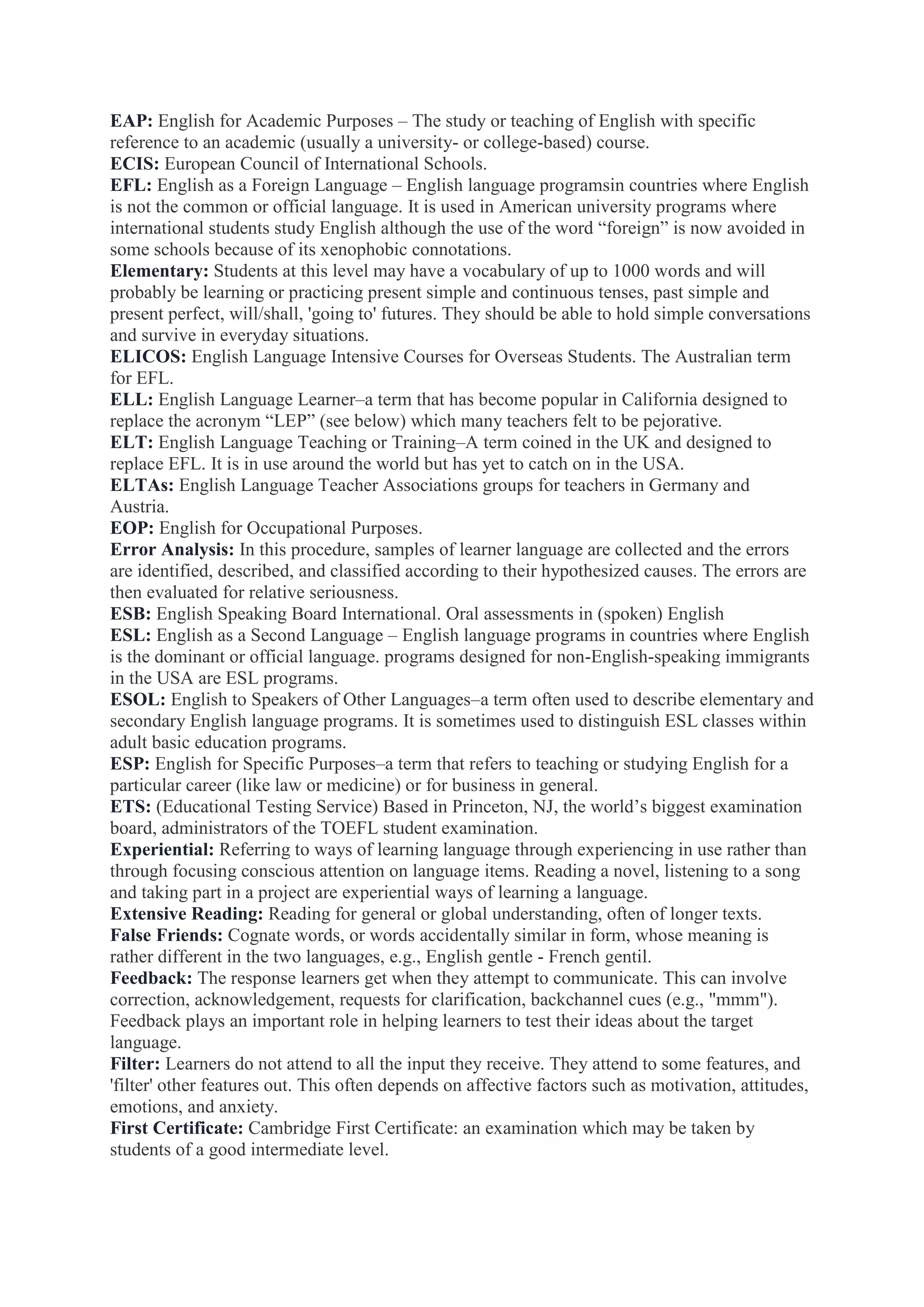 EAP: English for Academic Purposes – The study or teaching of English with specific
reference to an academic (usually a university- or college-based) course.
ECIS: European Council of International Schools.
EFL: English as a Foreign Language – English language programsin countries where English
is not the common or official language. It is used in American university programs where
international students study English although the use of the word “foreign” is now avoided in
some schools because of its xenophobic connotations.
Elementary: Students at this level may have a vocabulary of up to 1000 words and will
probably be learning or practicing present simple and continuous tenses, past simple and
present perfect, will/shall, 'going to' futures. They should be able to hold simple conversations
and survive in everyday situations.
ELICOS: English Language Intensive Courses for Overseas Students. The Australian term
for EFL.
ELL: English Language Learner–a term that has become popular in California designed to
replace the acronym “LEP” (see below) which many teachers felt to be pejorative.
ELT: English Language Teaching or Training–A term coined in the UK and designed to
replace EFL. It is in use around the world but has yet to catch on in the USA.
ELTAs: English Language Teacher Associations groups for teachers in Germany and
Austria.
EOP: English for Occupational Purposes.
Error Analysis: In this procedure, samples of learner language are collected and the errors
are identified, described, and classified according to their hypothesized causes. The errors are
then evaluated for relative seriousness.
ESB: English Speaking Board International. Oral assessments in (spoken) English
ESL: English as a Second Language – English language programs in countries where English
is the dominant or official language. programs designed for non-English-speaking immigrants
in the USA are ESL programs.
ESOL: English to Speakers of Other Languages–a term often used to describe elementary and
secondary English language programs. It is sometimes used to distinguish ESL classes within
adult basic education programs.
ESP: English for Specific Purposes–a term that refers to teaching or studying English for a
particular career (like law or medicine) or for business in general.
ETS: (Educational Testing Service) Based in Princeton, NJ, the world‟s biggest examination
board, administrators of the TOEFL student examination.
Experiential: Referring to ways of learning language through experiencing in use rather than
through focusing conscious attention on language items. Reading a novel, listening to a song
and taking part in a project are experiential ways of learning a language.
Extensive Reading: Reading for general or global understanding, often of longer texts.
False Friends: Cognate words, or words accidentally similar in form, whose meaning is
rather different in the two languages, e.g., English gentle - French gentil.
Feedback: The response learners get when they attempt to communicate. This can involve
correction, acknowledgement, requests for clarification, backchannel cues (e.g., "mmm").
Feedback plays an important role in helping learners to test their ideas about the target
language.
Filter: Learners do not attend to all the input they receive. They attend to some features, and
'filter' other features out. This often depends on affective factors such as motivation, attitudes,
emotions, and anxiety.
First Certificate: Cambridge First Certificate: an examination which may be taken by
students of a good intermediate level.

 