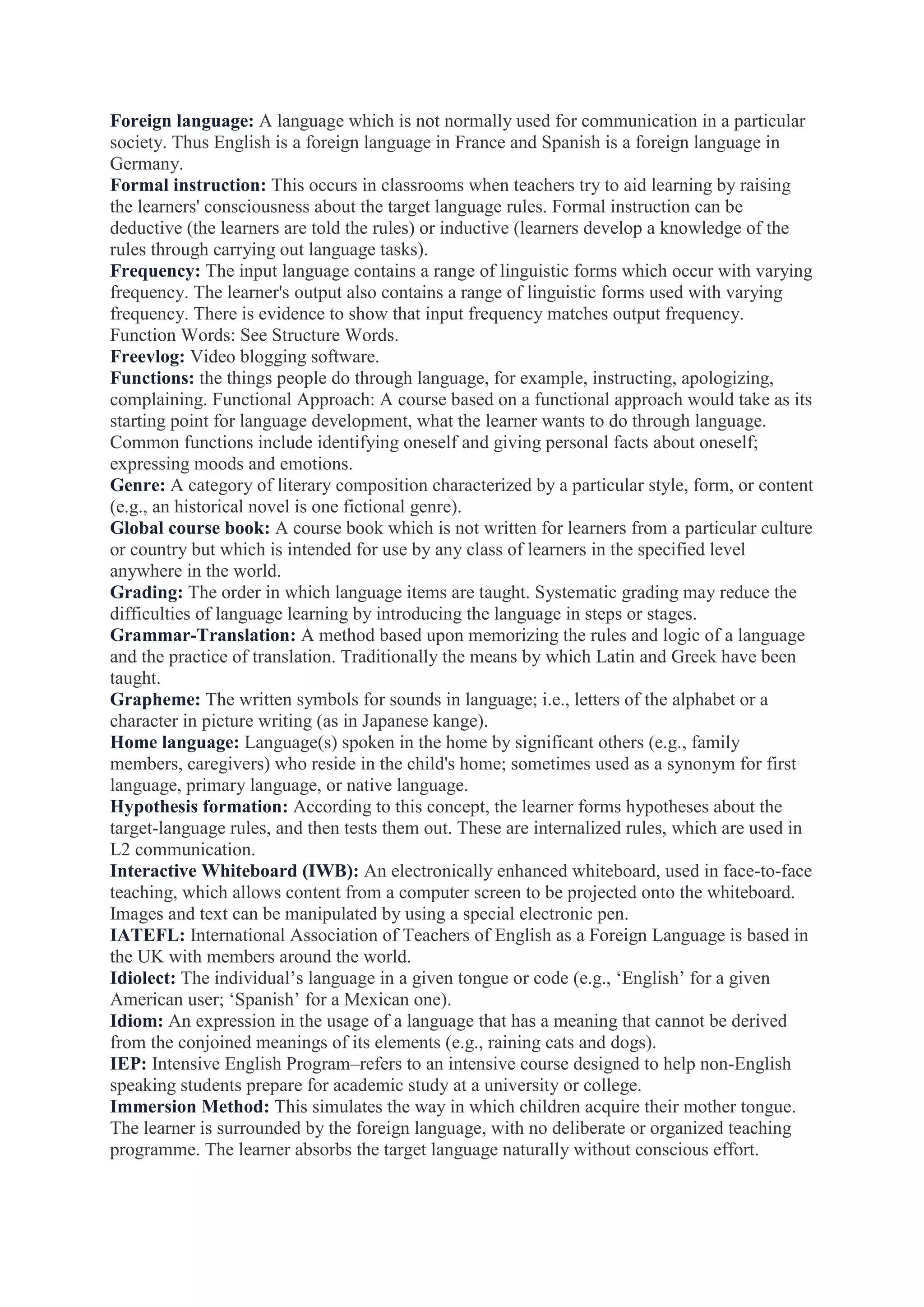 Foreign language: A language which is not normally used for communication in a particular
society. Thus English is a foreign language in France and Spanish is a foreign language in
Germany.
Formal instruction: This occurs in classrooms when teachers try to aid learning by raising
the learners' consciousness about the target language rules. Formal instruction can be
deductive (the learners are told the rules) or inductive (learners develop a knowledge of the
rules through carrying out language tasks).
Frequency: The input language contains a range of linguistic forms which occur with varying
frequency. The learner's output also contains a range of linguistic forms used with varying
frequency. There is evidence to show that input frequency matches output frequency.
Function Words: See Structure Words.
Freevlog: Video blogging software.
Functions: the things people do through language, for example, instructing, apologizing,
complaining. Functional Approach: A course based on a functional approach would take as its
starting point for language development, what the learner wants to do through language.
Common functions include identifying oneself and giving personal facts about oneself;
expressing moods and emotions.
Genre: A category of literary composition characterized by a particular style, form, or content
(e.g., an historical novel is one fictional genre).
Global course book: A course book which is not written for learners from a particular culture
or country but which is intended for use by any class of learners in the specified level
anywhere in the world.
Grading: The order in which language items are taught. Systematic grading may reduce the
difficulties of language learning by introducing the language in steps or stages.
Grammar-Translation: A method based upon memorizing the rules and logic of a language
and the practice of translation. Traditionally the means by which Latin and Greek have been
taught.
Grapheme: The written symbols for sounds in language; i.e., letters of the alphabet or a
character in picture writing (as in Japanese kange).
Home language: Language(s) spoken in the home by significant others (e.g., family
members, caregivers) who reside in the child's home; sometimes used as a synonym for first
language, primary language, or native language.
Hypothesis formation: According to this concept, the learner forms hypotheses about the
target-language rules, and then tests them out. These are internalized rules, which are used in
L2 communication.
Interactive Whiteboard (IWB): An electronically enhanced whiteboard, used in face-to-face
teaching, which allows content from a computer screen to be projected onto the whiteboard.
Images and text can be manipulated by using a special electronic pen.
IATEFL: International Association of Teachers of English as a Foreign Language is based in
the UK with members around the world.
Idiolect: The individual‟s language in a given tongue or code (e.g., „English‟ for a given
American user; „Spanish‟ for a Mexican one).
Idiom: An expression in the usage of a language that has a meaning that cannot be derived
from the conjoined meanings of its elements (e.g., raining cats and dogs).
IEP: Intensive English Program–refers to an intensive course designed to help non-English
speaking students prepare for academic study at a university or college.
Immersion Method: This simulates the way in which children acquire their mother tongue.
The learner is surrounded by the foreign language, with no deliberate or organized teaching
programme. The learner absorbs the target language naturally without conscious effort.

 