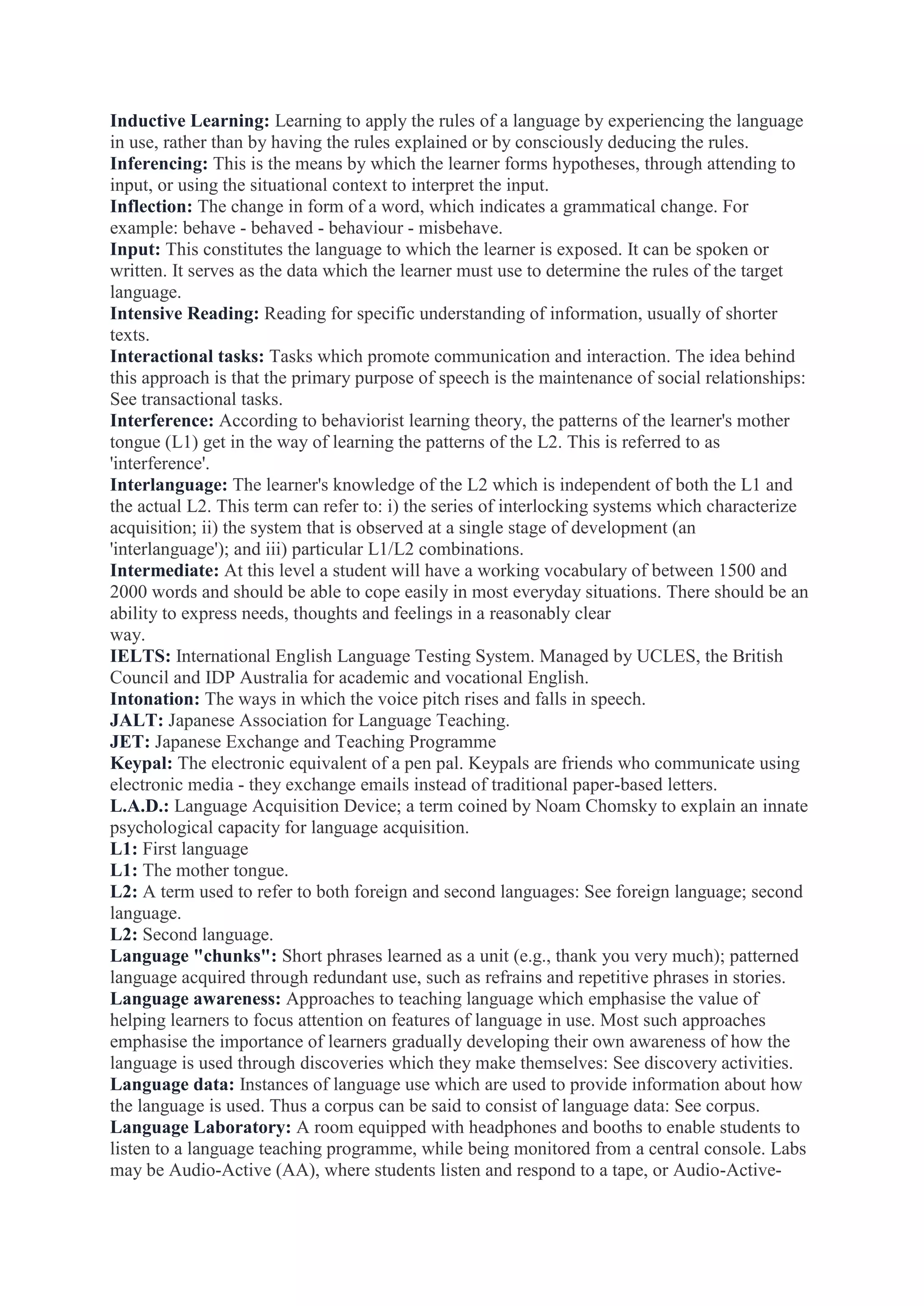 Inductive Learning: Learning to apply the rules of a language by experiencing the language
in use, rather than by having the rules explained or by consciously deducing the rules.
Inferencing: This is the means by which the learner forms hypotheses, through attending to
input, or using the situational context to interpret the input.
Inflection: The change in form of a word, which indicates a grammatical change. For
example: behave - behaved - behaviour - misbehave.
Input: This constitutes the language to which the learner is exposed. It can be spoken or
written. It serves as the data which the learner must use to determine the rules of the target
language.
Intensive Reading: Reading for specific understanding of information, usually of shorter
texts.
Interactional tasks: Tasks which promote communication and interaction. The idea behind
this approach is that the primary purpose of speech is the maintenance of social relationships:
See transactional tasks.
Interference: According to behaviorist learning theory, the patterns of the learner's mother
tongue (L1) get in the way of learning the patterns of the L2. This is referred to as
'interference'.
Interlanguage: The learner's knowledge of the L2 which is independent of both the L1 and
the actual L2. This term can refer to: i) the series of interlocking systems which characterize
acquisition; ii) the system that is observed at a single stage of development (an
'interlanguage'); and iii) particular L1/L2 combinations.
Intermediate: At this level a student will have a working vocabulary of between 1500 and
2000 words and should be able to cope easily in most everyday situations. There should be an
ability to express needs, thoughts and feelings in a reasonably clear
way.
IELTS: International English Language Testing System. Managed by UCLES, the British
Council and IDP Australia for academic and vocational English.
Intonation: The ways in which the voice pitch rises and falls in speech.
JALT: Japanese Association for Language Teaching.
JET: Japanese Exchange and Teaching Programme
Keypal: The electronic equivalent of a pen pal. Keypals are friends who communicate using
electronic media - they exchange emails instead of traditional paper-based letters.
L.A.D.: Language Acquisition Device; a term coined by Noam Chomsky to explain an innate
psychological capacity for language acquisition.
L1: First language
L1: The mother tongue.
L2: A term used to refer to both foreign and second languages: See foreign language; second
language.
L2: Second language.
Language "chunks": Short phrases learned as a unit (e.g., thank you very much); patterned
language acquired through redundant use, such as refrains and repetitive phrases in stories.
Language awareness: Approaches to teaching language which emphasise the value of
helping learners to focus attention on features of language in use. Most such approaches
emphasise the importance of learners gradually developing their own awareness of how the
language is used through discoveries which they make themselves: See discovery activities.
Language data: Instances of language use which are used to provide information about how
the language is used. Thus a corpus can be said to consist of language data: See corpus.
Language Laboratory: A room equipped with headphones and booths to enable students to
listen to a language teaching programme, while being monitored from a central console. Labs
may be Audio-Active (AA), where students listen and respond to a tape, or Audio-Active-

 