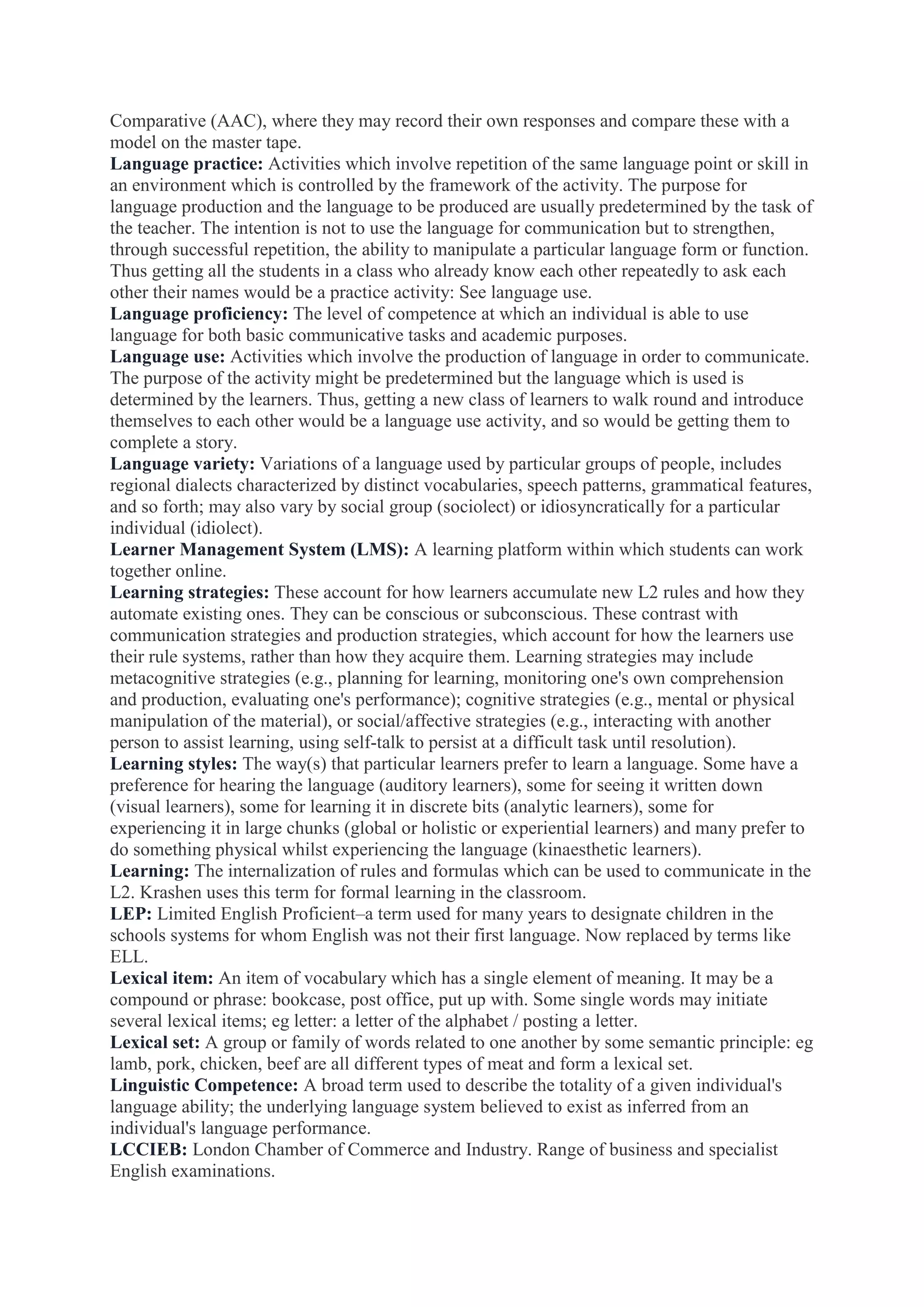 Comparative (AAC), where they may record their own responses and compare these with a
model on the master tape.
Language practice: Activities which involve repetition of the same language point or skill in
an environment which is controlled by the framework of the activity. The purpose for
language production and the language to be produced are usually predetermined by the task of
the teacher. The intention is not to use the language for communication but to strengthen,
through successful repetition, the ability to manipulate a particular language form or function.
Thus getting all the students in a class who already know each other repeatedly to ask each
other their names would be a practice activity: See language use.
Language proficiency: The level of competence at which an individual is able to use
language for both basic communicative tasks and academic purposes.
Language use: Activities which involve the production of language in order to communicate.
The purpose of the activity might be predetermined but the language which is used is
determined by the learners. Thus, getting a new class of learners to walk round and introduce
themselves to each other would be a language use activity, and so would be getting them to
complete a story.
Language variety: Variations of a language used by particular groups of people, includes
regional dialects characterized by distinct vocabularies, speech patterns, grammatical features,
and so forth; may also vary by social group (sociolect) or idiosyncratically for a particular
individual (idiolect).
Learner Management System (LMS): A learning platform within which students can work
together online.
Learning strategies: These account for how learners accumulate new L2 rules and how they
automate existing ones. They can be conscious or subconscious. These contrast with
communication strategies and production strategies, which account for how the learners use
their rule systems, rather than how they acquire them. Learning strategies may include
metacognitive strategies (e.g., planning for learning, monitoring one's own comprehension
and production, evaluating one's performance); cognitive strategies (e.g., mental or physical
manipulation of the material), or social/affective strategies (e.g., interacting with another
person to assist learning, using self-talk to persist at a difficult task until resolution).
Learning styles: The way(s) that particular learners prefer to learn a language. Some have a
preference for hearing the language (auditory learners), some for seeing it written down
(visual learners), some for learning it in discrete bits (analytic learners), some for
experiencing it in large chunks (global or holistic or experiential learners) and many prefer to
do something physical whilst experiencing the language (kinaesthetic learners).
Learning: The internalization of rules and formulas which can be used to communicate in the
L2. Krashen uses this term for formal learning in the classroom.
LEP: Limited English Proficient–a term used for many years to designate children in the
schools systems for whom English was not their first language. Now replaced by terms like
ELL.
Lexical item: An item of vocabulary which has a single element of meaning. It may be a
compound or phrase: bookcase, post office, put up with. Some single words may initiate
several lexical items; eg letter: a letter of the alphabet / posting a letter.
Lexical set: A group or family of words related to one another by some semantic principle: eg
lamb, pork, chicken, beef are all different types of meat and form a lexical set.
Linguistic Competence: A broad term used to describe the totality of a given individual's
language ability; the underlying language system believed to exist as inferred from an
individual's language performance.
LCCIEB: London Chamber of Commerce and Industry. Range of business and specialist
English examinations.

 