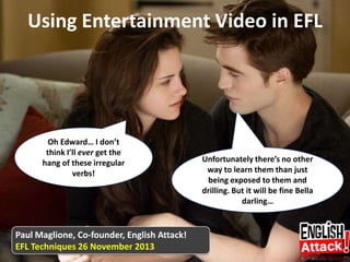Using Entertainment Video in EFL

Oh Edward… I don’t
think I’ll ever get the
hang of these irregular
verbs!

Paul Maglione, Co-founder, English Attack!
EFL Techniques 26 November 2013

Unfortunately there’s no other
way to learn them than just
being exposed to them and
drilling. But it will be fine Bella
darling…

 