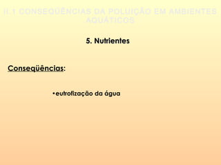 II.1 CONSEQÜÊNCIAS DA POLUIÇÃO EM AMBIENTES
AQUÁTICOS
5. Nutrientes5. Nutrientes
Conseqüências:
•eutrofização da água
 