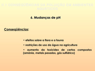 II.1 CONSEQÜÊNCIAS DA POLUIÇÃO EM AMBIENTES
AQUÁTICOS
6. Mudanças de pH6. Mudanças de pH
Conseqüências:
• efeitos sobre a flora e a fauna
• restrições de uso da água na agricultura
• aumento da toxicidez de certos compostos
(amônia, metais pesados, gás sulfídrico)
 