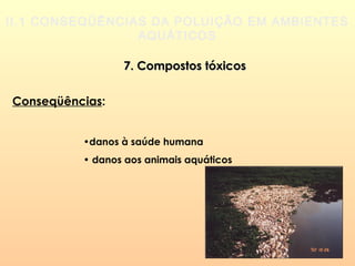 II.1 CONSEQÜÊNCIAS DA POLUIÇÃO EM AMBIENTES
AQUÁTICOS
7. Compostos tóxicos7. Compostos tóxicos
Conseqüências:
•danos à saúde humana
• danos aos animais aquáticos
 