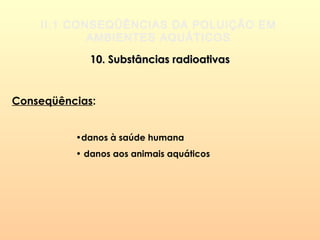 II.1 CONSEQÜÊNCIAS DA POLUIÇÃO EM
AMBIENTES AQUÁTICOS
10. Substâncias radioativas10. Substâncias radioativas
Conseqüências:
•danos à saúde humana
• danos aos animais aquáticos
 